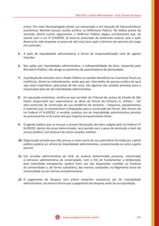 INSS 2015 – Direito Administrativo – Prof. Cristiano de Souza
www.acasadoconcurseiro.com.br 191
erário. Por estar desempregado desde sua exoneração e em situação de hipossuficiência
econômica, Marcelo buscou auxílio jurídico na Defensoria Pública. Na defesa prévia do
assistido, dentre outros argumentos, o Defensor Público alegou corretamente que, de
acordo com a Lei nº 8.429/92, já ocorreu prescrição da pretensão autoral, pois a ação
deveria ter sido proposta no prazo de até cinco anos após o término do exercício do cargo
em comissão;
5.	 A ação de improbidade administrativa é forma de responsabilização cível do agente
ímprobo.
6.	 Nas ações por improbidade administrativa, a indisponibilidade de bens, requerida pelo
Ministério Público, não atinge os proventos de aposentadoria do demandado.
7.	 A proibição de contratar com o Poder Público ou receber benefícios ou incentivos fiscais ou
creditícios, direta ou indiretamente, ainda que por intermédio de pessoa jurídica da qual
seja sócio majoritário, pelo prazo de dez anos, são algumas das sanções previstas para o
responsável pelo ato de improbidade administrativa.
8.	 Em apuração preliminar, verifica-se que servidor do Tribunal de Justiça do Estado de São
Paulo, responsável por supervisionar as obras do Fórum da Comarca X, utilizou – em
obra particular de construção de sua residência de veraneio – máquinas, equipamentos
e materiais que se encontravam à disposição para a construção do Fórum. Nos termos da
Lei Federal nº 8.429/92, o servidor praticou ato de improbidade administrativa previsto
ex¬pressamente na lei como ato que importa enriquecimento ilícito.
9.	 O agente público que se recusar a prestar declaração dos bens exigida pela Lei Federal nº
8.429/92, dentro do prazo determinado, será punido com a pena de demissão a bem do
serviço público, sem prejuízo de outras sanções cabíveis.
10.	Organização privada que não possua a maior parte do seu patrimônio formada por capital
público poderá ser vítima de improbidade administrativa, caracterizando-se como sujeito
passivo.
11.	Um servidor administrativo da UnB, ao analisar determinado processo, relacionado
à estrutura administrativa da universidade, com o fim de fundamentar a deliberação
pela autoridade competente, poderá fazer uso das disposições contidas no Estatuto
da Universidade e, de forma subsidiária, das normas constantes no Regimento Geral da
Universidade ou em normas complementares.
12.	O pagamento de despesa sem prévio empenho caracteriza ato de improbidade
administrativa, da mesma forma que o pagamento de despesa antes da sua liquidação.
 