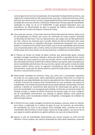 INSS 2015 – Direito Administrativo – Prof. Cristiano de Souza
www.acasadoconcurseiro.com.br 193
outro programa de interesse da população, de recuperação de dependentes químicos, cuja
urgência foi caracterizada por fato superveniente, qual seja, o fechamento da única clínica
particular que oferecia esses serviços. Independentemente da análise de regularidade e da
prestação de contas do convênio, o Ministério Público local intentou ação de improbidade,
capitulada no artigo 11, da Lei nº 8.429/1999. A ação proposta dependerá, para sua
procedência, da demonstração de dolo na atuação do Prefeito, conforme orientação
jurisprudencial na esfera do Superior Tribunal de Justiça.
21.	Duas vezes por semana, o Procurador Geral da Câmara Municipal de Caieiras realiza curso
de pós-graduação em direito, que ocorre em instituição de ensino superior localizada
no Município de São Paulo. Para seu deslocamento, que atinge mais de 500 quilômetros
por mês, utiliza-se de motorista que é servidor efetivo da Câmara Municipal, bem como
de veículo pertencente ao Legislativo Municipal, devidamente abastecido com recursos
públicos. A conduta do Procurador Geral é ilícita, pois é ato de improbidade administrativa
usar, em proveito próprio, bens, rendas, verbas ou valores integrantes do acervo patrimonial
do Município, bem como utilizar, em serviço particular, o trabalho de servidor público.
22.	O Tribunal de Contas do Estado da Bahia verificou que determinado gestor estadual
percebeu vantagem econômica indevida e direta para facilitar a aquisição de bem imóvel
pelo Estado, por preço superior ao valor de mercado. Assim, a Corte de Contas remeteu a
documentação pertinente ao Ministério Público Estadual, que ajuizou ação civil pública por
ato de improbidade administrativa. No caso em tela, o gestor está sujeito, no bojo do citado
processo judicial, dentre outras, às seguintes consequências pelo ato de improbidade
administrativa: suspensão dos direitos políticos, perda da função pública, indisponibilidade
dos bens e ressarcimento ao erário.
23.	Determinada sociedade de economia mista, que conta com a participação majoritária
da União em seu capital social, sofreu significativos prejuízos financeiros em função da
aplicação de suas disponibilidades de caixa em operações de risco. Restou comprovado que
o Diretor Financeiro da empresa tinha conhecimento do risco envolvido, não apenas de
rentabilidade, mas também de perda de parcela do capital aplicado. Questionado, o Diretor
justificou a decisão de investimento pelo potencial de maximização dos ganhos e pela
busca de lucratividade a ser perseguida pela entidade, em face da sua natureza privada. Na
situação narrada, a conduta do Diretor Financeiro da empresa pode, em tese, configurar
ato de improbidade administrativa, que abrange os agentes públicos como potenciais
sujeitos ativos, assim considerados também os dirigentes e empregados de entidades da
Administração Indireta.
24.	O Policial Civil que recebe vantagem econômica de qualquer natureza, direta ou indireta,
para tolerar a exploração ou a prática de jogos de azar, de lenocínio, de narcotráfico,
de contrabando, de usura ou de qualquer outra atividade ilícita, cometerá um ato de
improbidade administrativa e estará sujeito à perda da função pública, nos termos da Lei
que regula as sanções aplicáveis aos agentes públicos nos casos de enriquecimento.
25.	Apenas os atos de improbidade administrativa que causam prejuízo ao erário (art.10)
admitem a forma culposa, por expressa disposição do caput deste dispositivo, enquanto
 