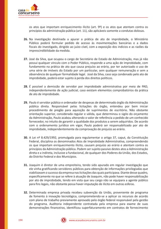 www.acasadoconcurseiro.com.br194
os atos que importam enriquecimento ilícito (art. 9º) e os atos que atentam contra os
princípios da administração pública (art. 11), são aplicáveis somente a condutas dolosas.
26.	Na investigação destinada a apurar a prática de ato de improbidade, o Ministério
Público poderá formular pedido de acesso às movimentações bancárias e a dados
fiscais do investigado, dirigido ao juízo cível, com a exposição dos indícios e as razões da
imprescindibilidade da medida.
27.	José da Silva, que ocupou o cargo de Secretário de Estado de Administração, mas já não
possui qualquer vínculo com o Poder Público, responde a uma ação de improbidade, com
fundamento na prática de ato que causa prejuízo ao erário, por ter autorizado o uso de
uma série de imóveis do Estado por um particular, sem qualquer remuneração e sem a
observância de qualquer formalidade legal. José da Silva, caso seja condenado pelo ato de
improbidade, poderá estar sujeito à perda dos direitos políticos.
28.	É possível a demissão de servidor por improbidade administrativa por meio de PAD,
independentemente de ação judicial, caso existam elementos comprobatórios da prática
de ato de improbidade.
29.	Paulo é servidor público e ordenador de despesas de determinado órgão da Administração
pública direta. Responsável pelas licitações do órgão, entendeu por bem iniciar
procedimento de pregão para aquisição de suprimentos de escritório. Não obstante
orientação superior, considerada regular e válida, que determinou o sigilo do orçamento
da Administração, Paulo acabou alterando o valor de referência a pedido de um conhecido
fornecedor, no intuito de garantir a qualidade dos produtos a serem adquiridos. De acordo
com o ordenamento jurídico em vigor, Paulo poderá ser responsabilizado por ato de
improbidade, independentemente da comprovação de prejuízo ao erário.
30.	A Lei nº 8.429/1992, promulgada para regulamentar o artigo 37, caput, da Constituição
Federal, disciplina os denominados Atos de Improbidade Administrativa, compreendendo
os que importam enriquecimento ilícito, causam prejuízo ao erário e atentam contra os
princípios da Administração pública. Podem ser sujeito passivo destes atos a Administração
direta e a indireta, inclusive a fundacional, de qualquer dos Poderes da União, dos Estados,
do Distrito Federal e dos Municípios.
31.	Joaquim é diretor de uma empreiteira, tendo sido apurado em regular investigação que
ele vinha gratificando servidores públicos para obtenção de informações privilegiadas que
viabilizavam o sucesso da empresa nas licitações das quais participava. Diante desse quadro,
especificamente no que se refere à atuação de Joaquim, não pode haver responsabilização
por ato de improbidade, tendo em vista que seu cargo não se equipara a agente público
para fins legais, não obstante possa haver imputação de ilícito em outras esferas.
32.	Determinada empresa privada recebeu subvenção da União, proveniente de programa
de fomento à inovação tecnológica, comprometendo-se a aplicar os recursos de acordo
com plano de trabalho previamente aprovado pelo órgão federal responsável pela gestão
do programa. Auditoria independente contratada pela empresa para exame de suas
demonstrações financeiras, identificou superfaturamento em contratos de fornecimento
 