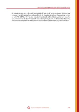 INSS 2015 – Direito Administrativo – Prof. Cristiano de Souza
www.acasadoconcurseiro.com.br 195
de equipamentos, com indícios de apropriação de parcela de tais recursos por dirigentes da
empresa e também pelos fornecedores. Diante da situação narrada, as disposições previstas
na Lei nº 8.429/92, relativas aos atos de improbidade administrativa, alcançam aqueles
que praticaram o ato de improbidade lesivo à empresa privada ou dele se beneficiaram,
limitada a sanção patrimonial à repercussão do ilícito sobre a subvenção pública recebida.
 