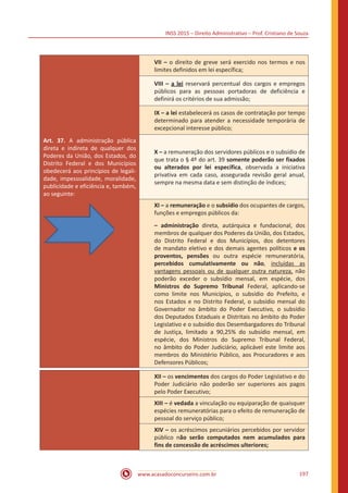 INSS 2015 – Direito Administrativo – Prof. Cristiano de Souza
www.acasadoconcurseiro.com.br 197
VII – o direito de greve será exercido nos termos e nos
limites definidos em lei específica;
VIII – a lei reservará percentual dos cargos e empregos
públicos para as pessoas portadoras de deficiência e
definirá os critérios de sua admissão;
IX – a lei estabelecerá os casos de contratação por tempo
determinado para atender a necessidade temporária de
excepcional interesse público;
Art. 37. A administração pública
direta e indireta de qualquer dos
Poderes da União, dos Estados, do
Distrito Federal e dos Municípios
obedecerá aos princípios de legali-
dade, impessoalidade, moralidade,
publicidade e eficiência e, também,
ao seguinte:
X – a remuneração dos servidores públicos e o subsídio de
que trata o § 4º do art. 39 somente poderão ser fixados
ou alterados por lei específica, observada a iniciativa
privativa em cada caso, assegurada revisão geral anual,
sempre na mesma data e sem distinção de índices;
XI – a remuneração e o subsídio dos ocupantes de cargos,
funções e empregos públicos da:
– administração direta, autárquica e fundacional, dos
membros de qualquer dos Poderes da União, dos Estados,
do Distrito Federal e dos Municípios, dos detentores
de mandato eletivo e dos demais agentes políticos e os
proventos, pensões ou outra espécie remuneratória,
percebidos cumulativamente ou não, incluídas as
vantagens pessoais ou de qualquer outra natureza, não
poderão exceder o subsídio mensal, em espécie, dos
Ministros do Supremo Tribunal Federal, aplicando-se
como limite nos Municípios, o subsídio do Prefeito, e
nos Estados e no Distrito Federal, o subsídio mensal do
Governador no âmbito do Poder Executivo, o subsídio
dos Deputados Estaduais e Distritais no âmbito do Poder
Legislativo e o subsídio dos Desembargadores do Tribunal
de Justiça, limitado a 90,25% do subsídio mensal, em
espécie, dos Ministros do Supremo Tribunal Federal,
no âmbito do Poder Judiciário, aplicável este limite aos
membros do Ministério Público, aos Procuradores e aos
Defensores Públicos;
XII – os vencimentos dos cargos do Poder Legislativo e do
Poder Judiciário não poderão ser superiores aos pagos
pelo Poder Executivo;
XIII – é vedada a vinculação ou equiparação de quaisquer
espécies remuneratórias para o efeito de remuneração de
pessoal do serviço público;
XIV – os acréscimos pecuniários percebidos por servidor
público não serão computados nem acumulados para
fins de concessão de acréscimos ulteriores;
 