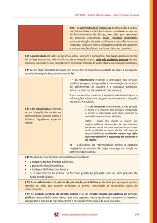INSS 2015 – Direito Administrativo – Prof. Cristiano de Souza
www.acasadoconcurseiro.com.br 199
XXII – as administrações tributárias da União, dos Estados,
do Distrito Federal e dos Municípios, atividades essenciais
ao funcionamento do Estado, exercidas por servidores
de carreiras específicas, terão recursos prioritários
para a realização de suas atividades e atuarão de forma
integrada, inclusive com o compartilhamento de cadastros
e de informações fiscais, na forma da lei ou convênio.
§ 1º A publicidade dos atos, programas, obras, serviços e campanhas dos órgãos públicos deverá
ter caráter educativo, informativo ou de orientação social, dela não podendo constar nomes,
símbolos ou imagens que caracterizem promoção pessoal de autoridades ou servidores públicos.
§ 2º A não observância do disposto nos incisos II e III implicará a nulidade do ato e a punição da
autoridade responsável, nos termos da lei.
§ 3º A lei disciplinará as formas
de participação do usuário na
administração pública direta e
indireta, regulando especial-
mente:
I – as reclamações relativas à prestação dos serviços
públicos em geral, asseguradas a manutenção de serviços
de atendimento ao usuário e a avaliação periódica,
externa e interna, da qualidade dos serviços;
II – o acesso dos usuários a registros administrativos e a
informações sobre atos de governo, observado o disposto
no art. 5º, X e XXXIII;
X – são invioláveis a intimidade, a vida privada,
a honra e a imagem das pessoas, assegurado
o direito a indenização pelo dano material ou
moral decorrente de sua violação;
XXXIII – todos têm direito a receber dos
órgãos públicos informações de seu interesse
particular, ou de interesse coletivo ou geral, que
serão prestadas no prazo da lei, sob pena de
responsabilidade, ressalvadas aquelas cujo sigilo
seja imprescindível à segurança da sociedade e
do Estado;
III – a disciplina da representação contra o exercício
negligente ou abusivo de cargo, emprego ou função na
administração pública.
§ 4º Os atos de improbidade administrativa importarão:
•• a suspensão dos direitos políticos,
•• a perda da função pública,
•• a indisponibilidade dos bens e
•• o ressarcimento ao erário, na forma e gradação previstas em lei, sem prejuízo da
ação penal cabível.
§ 5º A lei estabelecerá os prazos de prescrição para ilícitos praticados por qualquer agente,
servidor ou não, que causem prejuízos ao erário, ressalvadas as respectivas ações de
ressarcimento.
§ 6º As pessoas jurídicas de direito público e as de direito privado prestadoras de serviços
públicos responderão pelos danos que seus agentes, nessa qualidade, causarem a terceiros,
assegurado o direito de regresso contra o responsável nos casos de dolo ou culpa.
 
