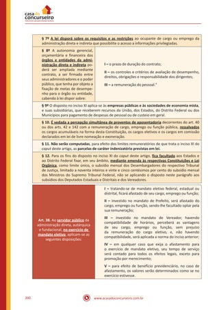 www.acasadoconcurseiro.com.br200
§ 7º A lei disporá sobre os requisitos e as restrições ao ocupante de cargo ou emprego da
administração direta e indireta que possibilite o acesso a informações privilegiadas.
§ 8º A autonomia gerencial,
orçamentária e financeira dos
órgãos e entidades da admi-
nistração direta e indireta po-
derá ser ampliada mediante
contrato, a ser firmado entre
seus administradores e o poder
público, que tenha por objeto a
fixação de metas de desempe-
nho para o órgão ou entidade,
cabendo à lei dispor sobre:
I – o prazo de duração do contrato;
II – os controles e critérios de avaliação de desempenho,
direitos, obrigações e responsabilidade dos dirigentes;
III – a remuneração do pessoal."
§ 9º O disposto no inciso XI aplica-se às empresas públicas e às sociedades de economia mista,
e suas subsidiárias, que receberem recursos da União, dos Estados, do Distrito Federal ou dos
Municípios para pagamento de despesas de pessoal ou de custeio em geral.
§ 10. É vedada a percepção simultânea de proventos de aposentadoria decorrentes do art. 40
ou dos arts. 42 e 142 com a remuneração de cargo, emprego ou função pública, ressalvados
os cargos acumuláveis na forma desta Constituição, os cargos eletivos e os cargos em comissão
declarados em lei de livre nomeação e exoneração.
§ 11. Não serão computadas, para efeito dos limites remuneratórios de que trata o inciso XI do
caput deste artigo, as parcelas de caráter indenizatório previstas em lei.
§ 12. Para os fins do disposto no inciso XI do caput deste artigo, fica facultado aos Estados e
ao Distrito Federal fixar, em seu âmbito, mediante emenda às respectivas Constituições e Lei
Orgânica, como limite único, o subsídio mensal dos Desembargadores do respectivo Tribunal
de Justiça, limitado a noventa inteiros e vinte e cinco centésimos por cento do subsídio mensal
dos Ministros do Supremo Tribunal Federal, não se aplicando o disposto neste parágrafo aos
subsídios dos Deputados Estaduais e Distritais e dos Vereadores.
Art. 38. Ao servidor público da
administração direta, autárquica
e fundacional, no exercício de
mandato eletivo, aplicam-se as
seguintes disposições:
I – tratando-se de mandato eletivo federal, estadual ou
distrital, ficará afastado de seu cargo, emprego ou função;
II – investido no mandato de Prefeito, será afastado do
cargo, emprego ou função, sendo-lhe facultado optar pela
sua remuneração;
III – investido no mandato de Vereador, havendo
compatibilidade de horários, perceberá as vantagens
de seu cargo, emprego ou função, sem prejuízo
da remuneração do cargo eletivo, e, não havendo
compatibilidade, será aplicada a norma do inciso anterior;
IV – em qualquer caso que exija o afastamento para
o exercício de mandato eletivo, seu tempo de serviço
será contado para todos os efeitos legais, exceto para
promoção por merecimento;
V – para efeito de benefício previdenciário, no caso de
afastamento, os valores serão determinados como se no
exercício estivesse.
 