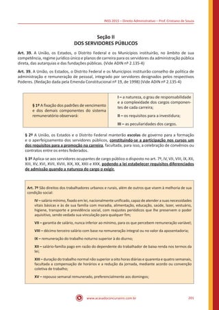 INSS 2015 – Direito Administrativo – Prof. Cristiano de Souza
www.acasadoconcurseiro.com.br 201
Seção II
DOS SERVIDORES PÚBLICOS
Art. 39. A União, os Estados, o Distrito Federal e os Municípios instituirão, no âmbito de sua
competência, regime jurídico único e planos de carreira para os servidores da administração pública
direta, das autarquias e das fundações públicas. (Vide ADIN nº 2.135-4)
Art. 39. A União, os Estados, o Distrito Federal e os Municípios instituirão conselho de política de
administração e remuneração de pessoal, integrado por servidores designados pelos respectivos
Poderes. (Redação dada pela Emenda Constitucional nº 19, de 1998) (Vide ADIN nº 2.135-4)
§ 1º A fixação dos padrões de vencimento
e dos demais componentes do sistema
remuneratório observará:
I – a natureza, o grau de responsabilidade
e a complexidade dos cargos componen-
tes de cada carreira;
II – os requisitos para a investidura;
III – as peculiaridades dos cargos.
§ 2º A União, os Estados e o Distrito Federal manterão escolas de governo para a formação
e o aperfeiçoamento dos servidores públicos, constituindo-se a participação nos cursos um
dos requisitos para a promoção na carreira, facultada, para isso, a celebração de convênios ou
contratos entre os entes federados.
§ 3º Aplica-se aos servidores ocupantes de cargo público o disposto no art. 7º, IV, VII, VIII, IX, XII,
XIII, XV, XVI, XVII, XVIII, XIX, XX, XXII e XXX, podendo a lei estabelecer requisitos diferenciados
de admissão quando a natureza do cargo o exigir.
Art. 7º São direitos dos trabalhadores urbanos e rurais, além de outros que visem à melhoria de sua
condição social:
IV – salário mínimo, fixado em lei, nacionalmente unificado, capaz de atender a suas necessidades
vitais básicas e às de sua família com moradia, alimentação, educação, saúde, lazer, vestuário,
higiene, transporte e previdência social, com reajustes periódicos que lhe preservem o poder
aquisitivo, sendo vedada sua vinculação para qualquer fim;
VII – garantia de salário, nunca inferior ao mínimo, para os que percebem remuneração variável;
VIII – décimo terceiro salário com base na remuneração integral ou no valor da aposentadoria;
IX – remuneração do trabalho noturno superior à do diurno;
XII – salário-família pago em razão do dependente do trabalhador de baixa renda nos termos da
lei;
XIII – duração do trabalho normal não superior a oito horas diárias e quarenta e quatro semanais,
facultada a compensação de horários e a redução da jornada, mediante acordo ou convenção
coletiva de trabalho;
XV – repouso semanal remunerado, preferencialmente aos domingos;
 