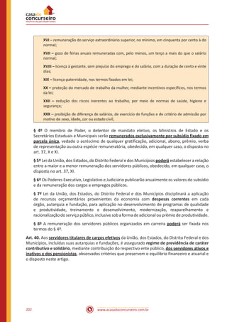 www.acasadoconcurseiro.com.br202
XVI – remuneração do serviço extraordinário superior, no mínimo, em cinquenta por cento à do
normal;
XVII – gozo de férias anuais remuneradas com, pelo menos, um terço a mais do que o salário
normal;
XVIII – licença à gestante, sem prejuízo do emprego e do salário, com a duração de cento e vinte
dias;
XIX – licença-paternidade, nos termos fixados em lei;
XX – proteção do mercado de trabalho da mulher, mediante incentivos específicos, nos termos
da lei;
XXII – redução dos riscos inerentes ao trabalho, por meio de normas de saúde, higiene e
segurança;
XXX – proibição de diferença de salários, de exercício de funções e de critério de admissão por
motivo de sexo, idade, cor ou estado civil;
§ 4º O membro de Poder, o detentor de mandato eletivo, os Ministros de Estado e os
Secretários Estaduais e Municipais serão remunerados exclusivamente por subsídio fixado em
parcela única, vedado o acréscimo de qualquer gratificação, adicional, abono, prêmio, verba
de representação ou outra espécie remuneratória, obedecido, em qualquer caso, o disposto no
art. 37, X e XI.
§ 5º Lei da União, dos Estados, do Distrito Federal e dos Municípios poderá estabelecer a relação
entre a maior e a menor remuneração dos servidores públicos, obedecido, em qualquer caso, o
disposto no art. 37, XI.
§ 6º Os Poderes Executivo, Legislativo e Judiciário publicarão anualmente os valores do subsídio
e da remuneração dos cargos e empregos públicos.
§ 7º Lei da União, dos Estados, do Distrito Federal e dos Municípios disciplinará a aplicação
de recursos orçamentários provenientes da economia com despesas correntes em cada
órgão, autarquia e fundação, para aplicação no desenvolvimento de programas de qualidade
e produtividade, treinamento e desenvolvimento, modernização, reaparelhamento e
racionalizaçãodoserviçopúblico,inclusivesobaformadeadicional ouprêmiodeprodutividade.
§ 8º A remuneração dos servidores públicos organizados em carreira poderá ser fixada nos
termos do § 4º.
Art. 40. Aos servidores titulares de cargos efetivos da União, dos Estados, do Distrito Federal e dos
Municípios, incluídas suas autarquias e fundações, é assegurado regime de previdência de caráter
contributivo e solidário, mediante contribuição do respectivo ente público, dos servidores ativos e
inativos e dos pensionistas, observados critérios que preservem o equilíbrio financeiro e atuarial e
o disposto neste artigo.
 