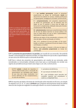 INSS 2015 – Direito Administrativo – Prof. Cristiano de Souza
www.acasadoconcurseiro.com.br 203
§ 1º Os servidores abrangidos pelo
regime de previdência de que trata
este artigo serão aposentados, cal-
culados os seus proventos a partir
dos valores fixados na forma dos §§
3º e 17:
I – por invalidez permanente, sendo os proventos
proporcionais ao tempo de contribuição, exceto se
decorrente de acidente em serviço, moléstia profissional
ou doença grave, contagiosa ou incurável, na forma da lei;
II – compulsoriamente, com proventos proporcionais
ao tempo de contribuição, aos 70 (setenta) anos de
idade, ou aos 75 (setenta e cinco) anos de idade, na
forma de lei complementar; (Redação dada pela Emenda
Constitucional nº 88, de 2015)
III – voluntariamente, desde que cumprido tempo mínimo
de 10 anos de efetivo exercício no serviço público e 05
anos no cargo efetivo em que se dará a aposentadoria,
observadas as seguintes condições:
a) 60 anos de idade e 35 de contribuição, se homem, e 55
anos de idade e 30 de contribuição, se mulher;
Obs.: § 5º....(professor 55 anos de idade e 3º de contri-
buição, se homem, e professora 50 anos de idade e 25 de
contribuição, se mulher).
b) 65 anos de idade, se homem, e 60 anos de idade, se
mulher, com proventos proporcionais ao tempo de
contribuição.
§ 2º Os proventos de aposentadoria e as pensões, por ocasião de sua concessão, não poderão
exceder a remuneração do respectivo servidor, no cargo efetivo em que se deu a aposentadoria
ou que serviu de referência para a concessão da pensão.
§ 3º Para o cálculo dos proventos de aposentadoria, por ocasião da sua concessão, serão
consideradas as remunerações utilizadas como base para as contribuições do servidor aos
regimes de previdência de que tratam este artigo e o art. 201, na forma da lei.
§ 4º É vedada a adoção de requisitos e
critérios diferenciados para a concessão de
aposentadoria aos abrangidos pelo regime
de que trata este artigo, ressalvados, nos
termos definidos em leis complementares,
os casos de servidores:
I – portadores de deficiência;
II – que exerçam atividades de risco;
III – cujas atividades sejam exercidas sob
condições especiais que prejudiquem a
saúde ou a integridade física.
§ 5º Os requisitos de idade e de tempo de contribuição serão reduzidos em 05 anos, em relação
ao disposto no § 1º, III, “a”, para o professor que comprove exclusivamente tempo de efetivo
exercício das funções de magistério na educação infantil e no ensino fundamental e médio.
 