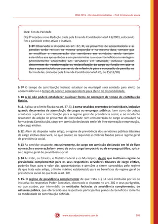 INSS 2015 – Direito Administrativo – Prof. Cristiano de Souza
www.acasadoconcurseiro.com.br 205
Dica: Fim da Paridade
O § 8º recebeu nova Redação dada pela Emenda Constitucional nº 41/2003, colocando
fim a paridade entre ativos e inativos.
§ 8º Observado o disposto no art. 37, XI, os proventos de aposentadoria e as
pensões serão revistos na mesma proporção e na mesma data, sempre que
se modificar a remuneração dos servidores em atividade, sendo também
estendidos aos aposentados e aos pensionistas quaisquer benefícios ou vantagens
posteriormente concedidos aos servidores em atividade, inclusive quando
decorrentes da transformação ou reclassificação do cargo ou função em que se
deu a aposentadoria ou que serviu de referência para a concessão da pensão, na
forma da lei. (Incluído pela Emenda Constitucional nº 20, de 15/12/98)
§ 9º O tempo de contribuição federal, estadual ou municipal será contado para efeito de
aposentadoria e o tempo de serviço correspondente para efeito de disponibilidade.
§ 10 A lei não poderá estabelecer qualquer forma de contagem de tempo de contribuição
fictício.
§ 11. Aplica-se o limite fixado no art. 37, XI, à soma total dos proventos de inatividade, inclusive
quando decorrentes da acumulação de cargos ou empregos públicos, bem como de outras
atividades sujeitas a contribuição para o regime geral de previdência social, e ao montante
resultante da adição de proventos de inatividade com remuneração de cargo acumulável na
forma desta Constituição, cargo em comissão declarado em lei de livre nomeação e exoneração,
e de cargo eletivo.
§ 12. Além do disposto neste artigo, o regime de previdência dos servidores públicos titulares
de cargo efetivo observará, no que couber, os requisitos e critérios fixados para o regime geral
de previdência social.
§ 13 Ao servidor ocupante, exclusivamente, de cargo em comissão declarado em lei de livre
nomeação e exoneração bem como de outro cargo temporário ou de emprego público, aplica-
se o regime geral de previdência social.
§ 14 A União, os Estados, o Distrito Federal e os Municípios, desde que instituam regime de
previdência complementar para os seus respectivos servidores titulares de cargo efetivo,
poderão fixar, para o valor das aposentadorias e pensões a serem concedidas pelo regime
de que trata este artigo, o limite máximo estabelecido para os benefícios do regime geral de
previdência social de que trata o art. 201.
§ 15. O regime de previdência complementar de que trata o § 14 será instituído por lei de
iniciativa do respectivo Poder Executivo, observado o disposto no art. 202 e seus parágrafos,
no que couber, por intermédio de entidades fechadas de previdência complementar, de
natureza pública, que oferecerão aos respectivos participantes planos de benefícios somente
na modalidade de contribuição definida.
 