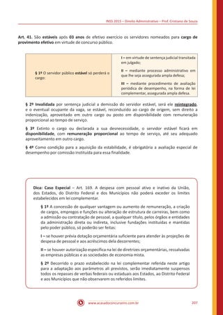 INSS 2015 – Direito Administrativo – Prof. Cristiano de Souza
www.acasadoconcurseiro.com.br 207
Art. 41. São estáveis após 03 anos de efetivo exercício os servidores nomeados para cargo de
provimento efetivo em virtude de concurso público.
§ 1º O servidor público estável só perderá o
cargo:
I – em virtude de sentença judicial transitada
em julgado;
II – mediante processo administrativo em
que lhe seja assegurada ampla defesa;
III – mediante procedimento de avaliação
periódica de desempenho, na forma de lei
complementar, assegurada ampla defesa.
§ 2º Invalidada por sentença judicial a demissão do servidor estável, será ele reintegrado,
e o eventual ocupante da vaga, se estável, reconduzido ao cargo de origem, sem direito a
indenização, aproveitado em outro cargo ou posto em disponibilidade com remuneração
proporcional ao tempo de serviço.
§ 3º Extinto o cargo ou declarada a sua desnecessidade, o servidor estável ficará em
disponibilidade, com remuneração proporcional ao tempo de serviço, até seu adequado
aproveitamento em outro cargo.
§ 4º Como condição para a aquisição da estabilidade, é obrigatória a avaliação especial de
desempenho por comissão instituída para essa finalidade.
Dica: Caso Especial – Art. 169. A despesa com pessoal ativo e inativo da União,
dos Estados, do Distrito Federal e dos Municípios não poderá exceder os limites
estabelecidos em lei complementar.
§ 1º A concessão de qualquer vantagem ou aumento de remuneração, a criação
de cargos, empregos e funções ou alteração de estrutura de carreiras, bem como
a admissão ou contratação de pessoal, a qualquer título, pelos órgãos e entidades
da administração direta ou indireta, inclusive fundações instituídas e mantidas
pelo poder público, só poderão ser feitas:
I – se houver prévia dotação orçamentária suficiente para atender às projeções de
despesa de pessoal e aos acréscimos dela decorrentes;
II – se houver autorização específica na lei de diretrizes orçamentárias, ressalvadas
as empresas públicas e as sociedades de economia mista.
§ 2º Decorrido o prazo estabelecido na lei complementar referida neste artigo
para a adaptação aos parâmetros ali previstos, serão imediatamente suspensos
todos os repasses de verbas federais ou estaduais aos Estados, ao Distrito Federal
e aos Municípios que não observarem os referidos limites.
 