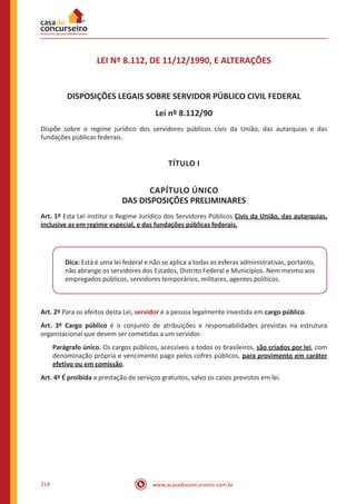 www.acasadoconcurseiro.com.br214
LEI Nº 8.112, DE 11/12/1990, E ALTERAÇÕES
DISPOSIÇÕES LEGAIS SOBRE SERVIDOR PÚBLICO CIVIL FEDERAL
Lei nº 8.112/90
Dispõe sobre o regime jurídico dos servidores públicos civis da União, das autarquias e das
fundações públicas federais.
TÍTULO I
CAPÍTULO ÚNICO
DAS DISPOSIÇÕES PRELIMINARES
Art. 1º Esta Lei institui o Regime Jurídico dos Servidores Públicos Civis da União, das autarquias,
inclusive as em regime especial, e das fundações públicas federais.
Dica: Está é uma lei federal e não se aplica a todas as esferas administrativas, portanto,
não abrange os servidores dos Estados, Distrito Federal e Municípios. Nem mesmo aos
empregados públicos, servidores temporários, militares, agentes políticos.
Art. 2º Para os efeitos desta Lei, servidor é a pessoa legalmente investida em cargo público.
Art. 3º Cargo público é o conjunto de atribuições e responsabilidades previstas na estrutura
organizacional que devem ser cometidas a um servidor.
Parágrafo único. Os cargos públicos, acessíveis a todos os brasileiros, são criados por lei, com
denominação própria e vencimento pago pelos cofres públicos, para provimento em caráter
efetivo ou em comissão.
Art. 4º É proibida a prestação de serviços gratuitos, salvo os casos previstos em lei.
 
