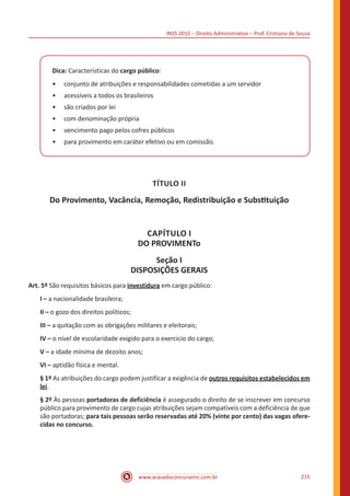 INSS 2015 – Direito Administrativo – Prof. Cristiano de Souza
www.acasadoconcurseiro.com.br 215
Dica: Características do cargo público:
•• conjunto de atribuições e responsabilidades cometidas a um servidor
•• acessíveis a todos os brasileiros
•• são criados por lei
•• com denominação própria
•• vencimento pago pelos cofres públicos
•• para provimento em caráter efetivo ou em comissão.
TÍTULO II
Do Provimento, Vacância, Remoção, Redistribuição e Substituição
CAPÍTULO I
DO PROVIMENTo
Seção I
DISPOSIÇÕES GERAIS
Art. 5º São requisitos básicos para investidura em cargo público:
I – a nacionalidade brasileira;
II – o gozo dos direitos políticos;
III – a quitação com as obrigações militares e eleitorais;
IV – o nível de escolaridade exigido para o exercício do cargo;
V – a idade mínima de dezoito anos;
VI – aptidão física e mental.
§ 1º As atribuições do cargo podem justificar a exigência de outros requisitos estabelecidos em
lei.
§ 2º Às pessoas portadoras de deficiência é assegurado o direito de se inscrever em concurso
público para provimento de cargo cujas atribuições sejam compatíveis com a deficiência de que
são portadoras; para tais pessoas serão reservadas até 20% (vinte por cento) das vagas ofere-
cidas no concurso.
 