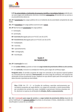 www.acasadoconcurseiro.com.br216
§ 3º As universidades e instituições de pesquisa científica e tecnológica federais poderão pro-
ver seus cargos com professores, técnicos e cientistas estrangeiros, de acordo com as normas e
os procedimentos desta Lei.
Art. 6º O provimento dos cargos públicos far-se-á mediante ato da autoridade competente de cada
Poder.
Art. 7º A investidura em cargo público ocorrerá com a posse.
Art. 8º São formas de provimento de cargo público:
I – nomeação;
II – promoção;
III – ascensão;(Revogado pela Lei nº 9.527, de 10.12.97)
IV – transferência; (Revogado pela Lei nº 9.527, de 10.12.97)
V – readaptação;
VI – reversão;
VII – aproveitamento;
VIII – reintegração;
IX – recondução.
Seção II
DA NOMEAÇÃO
Art. 9º A nomeação far-se-á:
I – em caráter efetivo, quando se tratar de cargo isolado de provimento efetivo ou de carreira;
II – em comissão, inclusive na condição de interino, para cargos de confiança vagos.
Parágrafo único. O servidor ocupante de cargo em comissão ou de natureza especial poderá
ser nomeado para ter exercício, interinamente, em outro cargo de confiança, sem prejuízo das
atribuições do que atualmente ocupa, hipótese em que deverá optar pela remuneração de um
deles durante o período da interinidade.
Dica: CF/88- Art. 37 – V – as funções de confiança, exercidas exclusivamente por
servidores ocupantes de cargo efetivo, e os cargos em comissão, a serem preenchidos
por servidores de carreira nos casos, condições e percentuais mínimos previstos em
lei, destinam-se apenas às atribuições de direção, chefia e assessoramento;
Art. 10. A nomeação para cargo de carreira ou cargo isolado de provimento efetivo depende de
prévia habilitação em concurso público de provas ou de provas e títulos, obedecidos a ordem de
classificação e o prazo de sua validade.
 