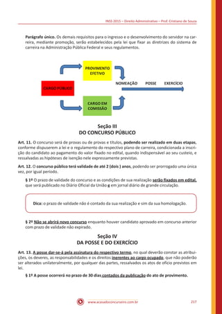 INSS 2015 – Direito Administrativo – Prof. Cristiano de Souza
www.acasadoconcurseiro.com.br 217
Parágrafo único. Os demais requisitos para o ingresso e o desenvolvimento do servidor na car-
reira, mediante promoção, serão estabelecidos pela lei que fixar as diretrizes do sistema de
carreira na Administração Pública Federal e seus regulamentos.
Seção III
DO CONCURSO PÚBLICO
Art. 11. O concurso será de provas ou de provas e títulos, podendo ser realizado em duas etapas,
conforme dispuserem a lei e o regulamento do respectivo plano de carreira, condicionada a inscri-
ção do candidato ao pagamento do valor fixado no edital, quando indispensável ao seu custeio, e
ressalvadas as hipóteses de isenção nele expressamente previstas.
Art. 12. O concurso público terá validade de até 2 (dois ) anos, podendo ser prorrogado uma única
vez, por igual período.
§ 1º O prazo de validade do concurso e as condições de sua realização serão fixados em edital,
que será publicado no Diário Oficial da União e em jornal diário de grande circulação.
Dica: o prazo de validade não é contado da sua realização e sim da sua homologação.
§ 2º Não se abrirá novo concurso enquanto houver candidato aprovado em concurso anterior
com prazo de validade não expirado.
Seção IV
DA POSSE E DO EXERCÍCIO
Art. 13. A posse dar-se-á pela assinatura do respectivo termo, no qual deverão constar as atribui-
ções, os deveres, as responsabilidades e os direitos inerentes ao cargo ocupado, que não poderão
ser alterados unilateralmente, por qualquer das partes, ressalvados os atos de ofício previstos em
lei.
§ 1º A posse ocorrerá no prazo de 30 dias contados da publicação do ato de provimento.
 