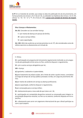 www.acasadoconcurseiro.com.br218
§ 2º Em se tratando de servidor, que esteja na data de publicação do ato de provimento, em
licença prevista nos incisos I, III e V do art. 81, ou afastado nas hipóteses dos incisos I, IV, VI, VIII,
alíneas "a", "b", "d", "e" e "f", IX e X do art. 102, o prazo será contado do término do impedi-
mento.
Dica: Licenças e Afastamentos:
Art. 81. Conceder-se-á ao servidor licença:
I – por motivo de doença em pessoa da família;
III – para o serviço militar;
V – para capacitação;
Art. 102. Além das ausências ao serviço previstas no art. 97, são considerados como de
efetivo exercício os afastamentos em virtude de:
I – férias;
IV – participação em programa de treinamento regularmente instituído ou em progra-
ma de pós-graduação stricto sensu no País, conforme dispuser o regulamento;
VI – júri e outros serviços obrigatórios por lei;
VIII – licença:
a) à gestante, à adotante e à paternidade;
b) para tratamento da própria saúde, até o limite de vinte e quatro meses, cumulativo
ao longo do tempo de serviço público prestado à União, em cargo de provimento efe-
tivo;
d) por motivo de acidente em serviço ou doença profissional;
e) para capacitação, conforme dispuser o regulamento;
f) por convocação para o serviço militar;
IX – deslocamento para a nova sede de que trata o art. 18;
X – participação em competição desportiva nacional ou convocação para integrar re-
presentação desportiva nacional, no País ou no exterior, conforme disposto em lei es-
pecífica;
XI – afastamento para servir em organismo internacional de que o Brasil participe ou
com o qual coopere.
 