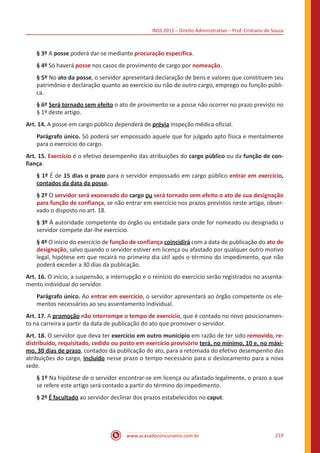 INSS 2015 – Direito Administrativo – Prof. Cristiano de Souza
www.acasadoconcurseiro.com.br 219
§ 3º A posse poderá dar-se mediante procuração específica.
§ 4º Só haverá posse nos casos de provimento de cargo por nomeação.
§ 5º No ato da posse, o servidor apresentará declaração de bens e valores que constituem seu
patrimônio e declaração quanto ao exercício ou não de outro cargo, emprego ou função públi-
ca.
§ 6º Será tornado sem efeito o ato de provimento se a posse não ocorrer no prazo previsto no
§ 1º deste artigo.
Art. 14. A posse em cargo público dependerá de prévia inspeção médica oficial.
Parágrafo único. Só poderá ser empossado aquele que for julgado apto física e mentalmente
para o exercício do cargo.
Art. 15. Exercício é o efetivo desempenho das atribuições do cargo público ou da função de con-
fiança.
§ 1º É de 15 dias o prazo para o servidor empossado em cargo público entrar em exercício,
contados da data da posse.
§ 2º O servidor será exonerado do cargo ou será tornado sem efeito o ato de sua designação
para função de confiança, se não entrar em exercício nos prazos previstos neste artigo, obser-
vado o disposto no art. 18.
§ 3º À autoridade competente do órgão ou entidade para onde for nomeado ou designado o
servidor compete dar-lhe exercício.
§ 4º O início do exercício de função de confiança coincidirá com a data de publicação do ato de
designação, salvo quando o servidor estiver em licença ou afastado por qualquer outro motivo
legal, hipótese em que recairá no primeiro dia útil após o término do impedimento, que não
poderá exceder a 30 dias da publicação.
Art. 16. O início, a suspensão, a interrupção e o reinício do exercício serão registrados no assenta-
mento individual do servidor.
Parágrafo único. Ao entrar em exercício, o servidor apresentará ao órgão competente os ele-
mentos necessários ao seu assentamento individual.
Art. 17. A promoção não interrompe o tempo de exercício, que é contado no novo posicionamen-
to na carreira a partir da data de publicação do ato que promover o servidor.
Art. 18. O servidor que deva ter exercício em outro município em razão de ter sido removido, re-
distribuído, requisitado, cedido ou posto em exercício provisório terá, no mínimo, 10 e, no máxi-
mo, 30 dias de prazo, contados da publicação do ato, para a retomada do efetivo desempenho das
atribuições do cargo, incluído nesse prazo o tempo necessário para o deslocamento para a nova
sede.
§ 1º Na hipótese de o servidor encontrar-se em licença ou afastado legalmente, o prazo a que
se refere este artigo será contado a partir do término do impedimento.
§ 2º É facultado ao servidor declinar dos prazos estabelecidos no caput.
 
