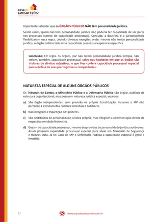 www.acasadoconcurseiro.com.br22
Importante salientar que os ÓRGÃOS PÚBLICOS NÃO têm personalidade jurídica.
Sendo assim, quem não tem personalidade jurídica não poderia ter capacidade de ser parte
nos processos (carece de capacidade processual). Contudo, a doutrina e a jurisprudência
flexibilizaram essa regra, criando diversas exceções onde, mesmo não tendo personalidade
jurídica, o órgão público teria uma capacidade processual especial e específica.
Conclusão: Em regra, os órgãos, por não terem personalidade jurídica prórpia, não
teriam, também, capacidade processual, salvo nas hipóteses em que os órgãos são
titulares de direitos subjetivos, o que lhes confere capacidade processual especial
para a defesa de suas prerrogativas e competências.
NATUREZA ESPECIAL DE ALGUNS ÓRGÃOS PÚBLICOS
Os Tribunais de Contas, o Ministério Público e a Defensoria Pública são órgãos públicos da
estrutura organizacional, mas possuem natureza jurídica especial, vejamos:
a)	 São órgão independentes, com previsão na própria Constituição, inclusive o MP não
pertence a estrutura dos Poderes Executivo e Judiciário.
b)	 Não integram a tripartição dos poderes.
c)	 São destituídos de personalidade jurídica própria, mas integram a administração direita da
respectiva entidade federativa.
d)	 Gozam de capacidade processual, mesmo desprovidos de personalidade jurídica autônoma.
Assim possuem capacidade processual especial para atuar em Mandado de Segurança
e Habeas Data. Já no Caso do MP e Defensoria Pública a capacidade especial é geral e
irrestrita.
 