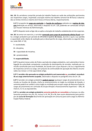 www.acasadoconcurseiro.com.br220
Art. 19. Os servidores cumprirão jornada de trabalho fixada em razão das atribuições pertinentes
aos respectivos cargos, respeitada a duração máxima do trabalho semanal de 40 horas e observa-
dos os limites mínimo e máximo de 6 horas e 8 horas diárias, respectivamente.
§ 1º O ocupante de cargo em comissão ou função de confiança submete-se a regime de inte-
gral dedicação ao serviço, observado o disposto no art. 120, podendo ser convocado sempre
que houver interesse da Administração.
§ 2º O disposto neste artigo não se aplica a duração de trabalho estabelecida em leis especiais.
Art. 20. Ao entrar em exercício, o servidor nomeado para cargo de provimento efetivo ficará sujei-
to a estágio probatório por período de 24 (vinte e quatro) 36 meses, durante o qual a sua aptidão
e capacidade serão objeto de avaliação para o desempenho do cargo, observados os seguinte fato-
res: (vide EMC nº 19)
I – assiduidade;
II – disciplina;
III – capacidade de iniciativa;
IV – produtividade;
V- responsabilidade.
§ 1º 4 (quatro) meses antes de findo o período do estágio probatório, será submetida à homo-
logação da autoridade competente a avaliação do desempenho do servidor, realizada por co-
missão constituída para essa finalidade, de acordo com o que dispuser a lei ou o regulamento
da respectiva carreira ou cargo, sem prejuízo da continuidade de apuração dos fatores enume-
rados nos incisos I a V do caput deste artigo.
§ 2º O servidor não aprovado no estágio probatório será exonerado ou, se estável, reconduzi-
do ao cargo anteriormente ocupado, observado o disposto no parágrafo único do art. 29.
§ 3º O servidor em estágio probatório poderá exercer quaisquer cargos de provimento em co-
missão ou funções de direção, chefia ou assessoramento no órgão ou entidade de lotação, e
somente poderá ser cedido a outro órgão ou entidade para ocupar cargos de Natureza Especial,
cargos de provimento em comissão do Grupo-Direção e Assessoramento Superiores – DAS, de
níveis 6, 5 e 4, ou equivalentes.
§ 4º Ao servidor em estágio probatório somente poderão ser concedidas as licenças e os afas-
tamentos previstos nos arts. 81, incisos I a IV, 94, 95 e 96, bem assim afastamento para partici-
par de curso de formação decorrente de aprovação em concurso para outro cargo na Adminis-
tração Pública Federal.
 
