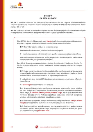 www.acasadoconcurseiro.com.br222
Seção V
DA ESTABILIDADE
Art. 21. O servidor habilitado em concurso público e empossado em cargo de provimento efetivo
adquirirá estabilidade no serviço público ao completar 2 (dois) 03 anos de efetivo exercício. (Prazo
3 anos – EC nº 19)
Art. 22. O servidor estável só perderá o cargo em virtude de sentença judicial transitada em julgado
ou de processo administrativo disciplinar no qual lhe seja assegurada ampla defesa.
Dica: CF/88 – Art. 41. São estáveis após 3 anos de efetivo exercício os servidores nome-
ados para cargo de provimento efetivo em virtude de concurso público.
§ 1º O servidor público estável só perderá o cargo:
I – em virtude de sentença judicial transitada em julgado;
II – mediante processo administrativo em que lhe seja assegurada ampla defesa;
III – mediante procedimento de avaliação periódica de desempenho, na forma de
lei complementar, assegurada ampla defesa.
Art. 169. A despesa com pessoal ativo e inativo da União, dos Estados, do Distrito Fe-
deral e dos Municípios não poderá exceder os limites estabelecidos em lei comple-
mentar.
§ 3º Para o cumprimento dos limites estabelecidos com base neste artigo, durante
o prazo fixado na lei complementar referida no caput, a União, os Estados, o Distri-
to Federal e os Municípios adotarão as seguintes providências:
I – redução em pelo menos 20% das despesas com cargos em comissão e funções
de confiança;
II – exoneração dos servidores não estáveis.
§ 4º Se as medidas adotadas com base no parágrafo anterior não forem suficien-
tes para assegurar o cumprimento da determinação da lei complementar referida
neste artigo, o servidor estável poderá perder o cargo, desde que ato normativo
motivado de cada um dos Poderes especifique a atividade funcional, o órgão ou
unidade administrativa objeto da redução de pessoal.
§ 5º O servidor que perder o cargo na forma do parágrafo anterior fará jus a inde-
nização correspondente a um mês de remuneração por ano de serviço.
§ 6º O cargo objeto da redução prevista nos parágrafos anteriores será considera-
do extinto, vedada a criação de cargo, emprego ou função com atribuições iguais
ou assemelhadas pelo prazo de 4 anos.
 