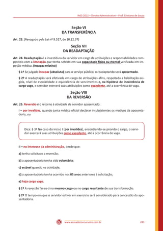 INSS 2015 – Direito Administrativo – Prof. Cristiano de Souza
www.acasadoconcurseiro.com.br 223
Seção VI
DA TRANSFERÊNCIA
Art. 23. (Revogado pela Lei nº 9.527, de 10.12.97)
Seção VII
DA READAPTAÇÃO
Art. 24. Readaptação é a investidura do servidor em cargo de atribuições e responsabilidades com-
patíveis com a limitação que tenha sofrido em sua capacidade física ou mental verificada em ins-
peção médica. (Incapaz relativo)
§ 1º Se julgado incapaz (absoluta) para o serviço público, o readaptando será aposentado.
§ 2º A readaptação será efetivada em cargo de atribuições afins, respeitada a habilitação exi-
gida, nível de escolaridade e equivalência de vencimentos e, na hipótese de inexistência de
cargo vago, o servidor exercerá suas atribuições como excedente, até a ocorrência de vaga.
Seção VIII
DA REVERSÃO
Art. 25. Reversão é o retorno à atividade de servidor aposentado:
I – por invalidez, quando junta médica oficial declarar insubsistentes os motivos da aposenta-
doria; ou
Dica: § 3º No caso do inciso I (por invalidez), encontrando-se provido o cargo, o servi-
dor exercerá suas atribuições como excedente, até a ocorrência de vaga.
II – no interesse da administração, desde que:
a) tenha solicitado a reversão;
b) a aposentadoria tenha sido voluntária;
c) estável quando na atividade;
d) a aposentadoria tenha ocorrido nos 05 anos anteriores à solicitação;
e) haja cargo vago.
§ 1º A reversão far-se-á no mesmo cargo ou no cargo resultante de sua transformação.
§ 2º O tempo em que o servidor estiver em exercício será considerado para concessão da apo-
sentadoria.
 