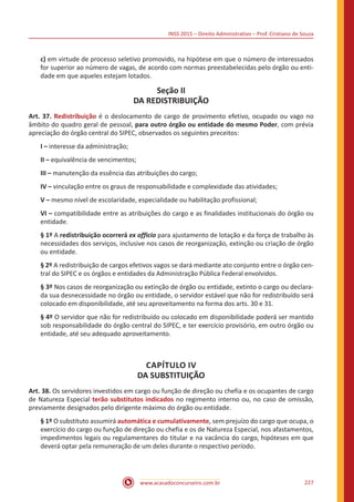 INSS 2015 – Direito Administrativo – Prof. Cristiano de Souza
www.acasadoconcurseiro.com.br 227
c) em virtude de processo seletivo promovido, na hipótese em que o número de interessados
for superior ao número de vagas, de acordo com normas preestabelecidas pelo órgão ou enti-
dade em que aqueles estejam lotados.
Seção II
DA REDISTRIBUIÇÃO
Art. 37. Redistribuição é o deslocamento de cargo de provimento efetivo, ocupado ou vago no
âmbito do quadro geral de pessoal, para outro órgão ou entidade do mesmo Poder, com prévia
apreciação do órgão central do SIPEC, observados os seguintes preceitos:
I – interesse da administração;
II – equivalência de vencimentos;
III – manutenção da essência das atribuições do cargo;
IV – vinculação entre os graus de responsabilidade e complexidade das atividades;
V – mesmo nível de escolaridade, especialidade ou habilitação profissional;
VI – compatibilidade entre as atribuições do cargo e as finalidades institucionais do órgão ou
entidade.
§ 1º A redistribuição ocorrerá ex officio para ajustamento de lotação e da força de trabalho às
necessidades dos serviços, inclusive nos casos de reorganização, extinção ou criação de órgão
ou entidade.
§ 2º A redistribuição de cargos efetivos vagos se dará mediante ato conjunto entre o órgão cen-
tral do SIPEC e os órgãos e entidades da Administração Pública Federal envolvidos.
§ 3º Nos casos de reorganização ou extinção de órgão ou entidade, extinto o cargo ou declara-
da sua desnecessidade no órgão ou entidade, o servidor estável que não for redistribuído será
colocado em disponibilidade, até seu aproveitamento na forma dos arts. 30 e 31.
§ 4º O servidor que não for redistribuído ou colocado em disponibilidade poderá ser mantido
sob responsabilidade do órgão central do SIPEC, e ter exercício provisório, em outro órgão ou
entidade, até seu adequado aproveitamento.
CAPÍTULO IV
DA SUBSTITUIÇÃO
Art. 38. Os servidores investidos em cargo ou função de direção ou chefia e os ocupantes de cargo
de Natureza Especial terão substitutos indicados no regimento interno ou, no caso de omissão,
previamente designados pelo dirigente máximo do órgão ou entidade.
§ 1º O substituto assumirá automática e cumulativamente, sem prejuízo do cargo que ocupa, o
exercício do cargo ou função de direção ou chefia e os de Natureza Especial, nos afastamentos,
impedimentos legais ou regulamentares do titular e na vacância do cargo, hipóteses em que
deverá optar pela remuneração de um deles durante o respectivo período.
 