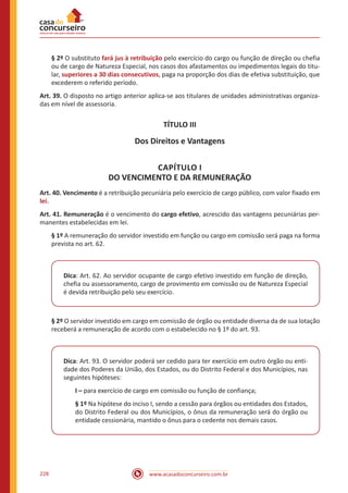 www.acasadoconcurseiro.com.br228
§ 2º O substituto fará jus à retribuição pelo exercício do cargo ou função de direção ou chefia
ou de cargo de Natureza Especial, nos casos dos afastamentos ou impedimentos legais do titu-
lar, superiores a 30 dias consecutivos, paga na proporção dos dias de efetiva substituição, que
excederem o referido período.
Art. 39. O disposto no artigo anterior aplica-se aos titulares de unidades administrativas organiza-
das em nível de assessoria.
TÍTULO III
Dos Direitos e Vantagens
CAPÍTULO I
DO VENCIMENTO E DA REMUNERAÇÃO
Art. 40. Vencimento é a retribuição pecuniária pelo exercício de cargo público, com valor fixado em
lei.
Art. 41. Remuneração é o vencimento do cargo efetivo, acrescido das vantagens pecuniárias per-
manentes estabelecidas em lei.
§ 1º A remuneração do servidor investido em função ou cargo em comissão será paga na forma
prevista no art. 62.
Dica: Art. 62. Ao servidor ocupante de cargo efetivo investido em função de direção,
chefia ou assessoramento, cargo de provimento em comissão ou de Natureza Especial
é devida retribuição pelo seu exercício.
§ 2º O servidor investido em cargo em comissão de órgão ou entidade diversa da de sua lotação
receberá a remuneração de acordo com o estabelecido no § 1º do art. 93.
Dica: Art. 93. O servidor poderá ser cedido para ter exercício em outro órgão ou enti-
dade dos Poderes da União, dos Estados, ou do Distrito Federal e dos Municípios, nas
seguintes hipóteses:
I – para exercício de cargo em comissão ou função de confiança;
§ 1º Na hipótese do inciso I, sendo a cessão para órgãos ou entidades dos Estados,
do Distrito Federal ou dos Municípios, o ônus da remuneração será do órgão ou
entidade cessionária, mantido o ônus para o cedente nos demais casos.
 