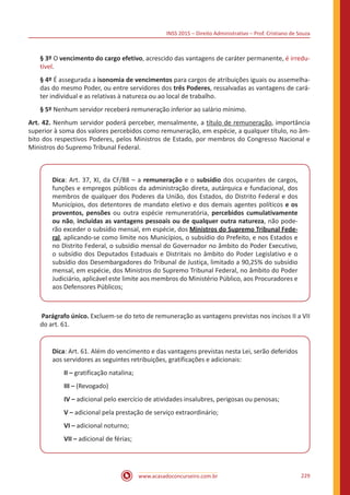 INSS 2015 – Direito Administrativo – Prof. Cristiano de Souza
www.acasadoconcurseiro.com.br 229
§ 3º O vencimento do cargo efetivo, acrescido das vantagens de caráter permanente, é irredu-
tível.
§ 4º É assegurada a isonomia de vencimentos para cargos de atribuições iguais ou assemelha-
das do mesmo Poder, ou entre servidores dos três Poderes, ressalvadas as vantagens de cará-
ter individual e as relativas à natureza ou ao local de trabalho.
§ 5º Nenhum servidor receberá remuneração inferior ao salário mínimo.
Art. 42. Nenhum servidor poderá perceber, mensalmente, a título de remuneração, importância
superior à soma dos valores percebidos como remuneração, em espécie, a qualquer título, no âm-
bito dos respectivos Poderes, pelos Ministros de Estado, por membros do Congresso Nacional e
Ministros do Supremo Tribunal Federal.
Dica: Art. 37, XI, da CF/88 – a remuneração e o subsídio dos ocupantes de cargos,
funções e empregos públicos da administração direta, autárquica e fundacional, dos
membros de qualquer dos Poderes da União, dos Estados, do Distrito Federal e dos
Municípios, dos detentores de mandato eletivo e dos demais agentes políticos e os
proventos, pensões ou outra espécie remuneratória, percebidos cumulativamente
ou não, incluídas as vantagens pessoais ou de qualquer outra natureza, não pode-
rão exceder o subsídio mensal, em espécie, dos Ministros do Supremo Tribunal Fede-
ral, aplicando-se como limite nos Municípios, o subsídio do Prefeito, e nos Estados e
no Distrito Federal, o subsídio mensal do Governador no âmbito do Poder Executivo,
o subsídio dos Deputados Estaduais e Distritais no âmbito do Poder Legislativo e o
subsídio dos Desembargadores do Tribunal de Justiça, limitado a 90,25% do subsídio
mensal, em espécie, dos Ministros do Supremo Tribunal Federal, no âmbito do Poder
Judiciário, aplicável este limite aos membros do Ministério Público, aos Procuradores e
aos Defensores Públicos;
Parágrafo único. Excluem-se do teto de remuneração as vantagens previstas nos incisos II a VII
do art. 61.
Dica: Art. 61. Além do vencimento e das vantagens previstas nesta Lei, serão deferidos
aos servidores as seguintes retribuições, gratificações e adicionais:
II – gratificação natalina;
III – (Revogado)
IV – adicional pelo exercício de atividades insalubres, perigosas ou penosas;
V – adicional pela prestação de serviço extraordinário;
VI – adicional noturno;
VII – adicional de férias;
 