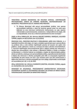 INSS 2015 – Direito Administrativo – Prof. Cristiano de Souza
www.acasadoconcurseiro.com.br 23
Veja os casos especiais já definidos pela jurisprudência pátria:
TRIBUTÁRIO. AGRAVO REGIMENTAL NO RECURSO ESPECIAL. CONTRIBUIÇÃO
PREVIDENCIÁRIA. DÉBITO DA CÂMARA MUNICIPAL. RESPONSABILIDADE DO
MUNICÍPIO. PRECEDENTES DO STJ. AGRAVO NÃO PROVIDO.
1. "A Câmara Municipal não possui personalidade jurídica, mas apenas
personalidade judiciária, a qual lhe autoriza apenas atuar em juízo para
defender os seus interesses estritamente institucionais, ou seja, aqueles
relacionados ao funcionamento, autonomia e independência do órgão, não
se enquadrando, nesse rol, o interesse patrimonial do ente municipal."
(AgRg no REsp 1486651/PE, Rel. Ministro MAURO CAMPBELL MARQUES, SEGUNDA
TURMA, julgado em 09/12/2014, DJe 15/12/2014)
PROCESSO CIVIL, PROCESSO COLETIVO E CONSUMIDOR. AÇÃO CIVIL PÚBLICA. 4. A
legislação brasileira não exige, em regra, condição especial para que a pessoa (física
ou jurídica) e/ou o ente tenham legitimação passiva ad causam nas ações civis
públicas, sendo suficiente a lesão ou a ameaça de lesão a direitos transindividuais.
5. Possuem legitimação concorrentemente para a defesa coletiva dos interesses e
direitos dos consumidores e das vítimas: o Ministério Público; a União, os Estados,
os Municípios e o Distrito Federal; as entidades e órgãos da administração pública,
direta ou indireta, ainda que sem personalidade jurídica, especificamente destinados
à defesa dos interesses e direitos protegidos pelo CDC; as associações legalmente
constituídas há pelo menos um ano e que incluam entre seus fins institucionais a
defesa dos interesses e direitos protegidos por este código, dispensada a autorização
em assembleia (art. 82, I a IV, do CDC).
(REsp 1281023/GO, Rel. Ministro HUMBERTO MARTINS, SEGUNDA TURMA, julgado
em 16/10/2014, DJe 11/11/2014)
MANDADO DE SEGURANÇA. PROCEDIMENTO ADMINISTRATIVO DISCIPLINAR.
DIVERGÊNCIA QUANTO À LEGITIMIDADE RECURSAL DO ESTADO DE MINAS GERAIS.
PERSONALIDADE JUDICIÁRIA DO MINISTÉRIO PÚBLICO.
 