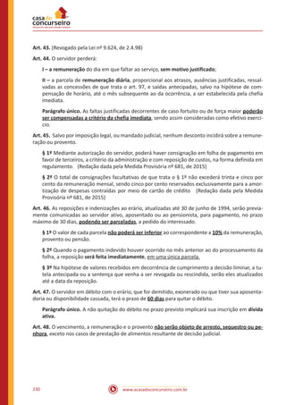 www.acasadoconcurseiro.com.br230
Art. 43. (Revogado pela Lei nº 9.624, de 2.4.98)
Art. 44. O servidor perderá:
I – a remuneração do dia em que faltar ao serviço, sem motivo justificado;
II – a parcela de remuneração diária, proporcional aos atrasos, ausências justificadas, ressal-
vadas as concessões de que trata o art. 97, e saídas antecipadas, salvo na hipótese de com-
pensação de horário, até o mês subsequente ao da ocorrência, a ser estabelecida pela chefia
imediata.
Parágrafo único. As faltas justificadas decorrentes de caso fortuito ou de força maior poderão
ser compensadas a critério da chefia imediata, sendo assim consideradas como efetivo exercí-
cio.
Art. 45. Salvo por imposição legal, ou mandado judicial, nenhum desconto incidirá sobre a remune-
ração ou provento.
§ 1º Mediante autorização do servidor, poderá haver consignação em folha de pagamento em
favor de terceiros, a critério da administração e com reposição de custos, na forma definida em
regulamento. (Redação dada pela Medida Provisória nº 681, de 2015)
§ 2º O total de consignações facultativas de que trata o § 1º não excederá trinta e cinco por
cento da remuneração mensal, sendo cinco por cento reservados exclusivamente para a amor-
tização de despesas contraídas por meio de cartão de crédito (Redação dada pela Medida
Provisória nº 681, de 2015)
Art. 46. As reposições e indenizações ao erário, atualizadas até 30 de junho de 1994, serão previa-
mente comunicadas ao servidor ativo, aposentado ou ao pensionista, para pagamento, no prazo
máximo de 30 dias, podendo ser parceladas, a pedido do interessado.
§ 1º O valor de cada parcela não poderá ser inferior ao correspondente a 10% da remuneração,
provento ou pensão.
§ 2º Quando o pagamento indevido houver ocorrido no mês anterior ao do processamento da
folha, a reposição será feita imediatamente, em uma única parcela.
§ 3º Na hipótese de valores recebidos em decorrência de cumprimento a decisão liminar, a tu-
tela antecipada ou a sentença que venha a ser revogada ou rescindida, serão eles atualizados
até a data da reposição.
Art. 47. O servidor em débito com o erário, que for demitido, exonerado ou que tiver sua aposenta-
doria ou disponibilidade cassada, terá o prazo de 60 dias para quitar o débito.
Parágrafo único. A não quitação do débito no prazo previsto implicará sua inscrição em dívida
ativa.
Art. 48. O vencimento, a remuneração e o provento não serão objeto de arresto, sequestro ou pe-
nhora, exceto nos casos de prestação de alimentos resultante de decisão judicial.
 