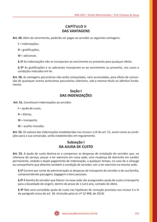 INSS 2015 – Direito Administrativo – Prof. Cristiano de Souza
www.acasadoconcurseiro.com.br 231
CAPÍTULO II
DAS VANTAGENS
Art. 49. Além do vencimento, poderão ser pagas ao servidor as seguintes vantagens:
I – indenizações;
II – gratificações;
III – adicionais.
§ 1º As indenizações não se incorporam ao vencimento ou provento para qualquer efeito.
§ 2º As gratificações e os adicionais incorporam-se ao vencimento ou provento, nos casos e
condições indicados em lei.
Art. 50. As vantagens pecuniárias não serão computadas, nem acumuladas, para efeito de conces-
são de quaisquer outros acréscimos pecuniários ulteriores, sob o mesmo título ou idêntico funda-
mento.
Seção I
DAS INDENIZAÇÕES
Art. 51. Constituem indenizações ao servidor:
I – ajuda de custo;
II – diárias;
III – transporte.
IV – auxílio-moradia.
Art. 52. Os valores das indenizações estabelecidas nos incisos I a III do art. 51, assim como as condi-
ções para a sua concessão, serão estabelecidos em regulamento.
Subseção I
DA AJUDA DE CUSTO
Art. 53. A ajuda de custo destina-se a compensar as despesas de instalação do servidor que, no
interesse do serviço, passar a ter exercício em nova sede, com mudança de domicílio em caráter
permanente, vedado o duplo pagamento de indenização, a qualquer tempo, no caso de o cônjuge
ou companheiro que detenha também a condição de servidor, vier a ter exercício na mesma sede.
§ 1º Correm por conta da administração as despesas de transporte do servidor e de sua família,
compreendendo passagem, bagagem e bens pessoais.
§ 2º À família do servidor que falecer na nova sede são assegurados ajuda de custo e transporte
para a localidade de origem, dentro do prazo de 1 (um) ano, contado do óbito.
§ 3º Não será concedida ajuda de custo nas hipóteses de remoção previstas nos incisos II e III
do parágrafo único do art. 36. (Incluído pela Lei nº 12.998, de 2014)
 