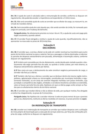 www.acasadoconcurseiro.com.br232
Art. 54. A ajuda de custo é calculada sobre a remuneração do servidor, conforme se dispuser em
regulamento, não podendo exceder a importância correspondente a 3 (três) meses.
Art. 55. Não será concedida ajuda de custo ao servidor que se afastar do cargo, ou reassumi-lo, em
virtude de mandato eletivo.
Art. 56. Será concedida ajuda de custo àquele que, não sendo servidor da União, for nomeado para
cargo em comissão, com mudança de domicílio.
Parágrafo único. No afastamento previsto no inciso I do art. 93, a ajuda de custo será paga pelo
órgão cessionário, quando cabível.
Art. 57. O servidor ficará obrigado a restituir a ajuda de custo quando, injustificadamente, não se
apresentar na nova sede no prazo de 30 (trinta) dias.
Subseção II
DAS DIÁRIAS
Art. 58. O servidor que, a serviço, afastar-se da sede em caráter eventual ou transitório para outro
ponto do território nacional ou para o exterior, fará jus a passagens e diárias destinadas a indenizar
as parcelas de despesas extraordinária com pousada, alimentação e locomoção urbana, conforme
dispuser em regulamento.
§ 1º A diária será concedida por dia de afastamento, sendo devida pela metade quando o des-
locamento não exigir pernoite fora da sede, ou quando a União custear, por meio diverso, as
despesas extraordinárias cobertas por diárias.
§ 2º Nos casos em que o deslocamento da sede constituir exigência permanente do cargo, o
servidor não fará jus a diárias.
§ 3º Também não fará jus a diárias o servidor que se deslocar dentro da mesma região metro-
politana, aglomeração urbana ou microrregião, constituídas por municípios limítrofes e regu-
larmente instituídas, ou em áreas de controle integrado mantidas com países limítrofes, cuja
jurisdição e competência dos órgãos, entidades e servidores brasileiros considera-se estendida,
salvo se houver pernoite fora da sede, hipóteses em que as diárias pagas serão sempre as fixa-
das para os afastamentos dentro do território nacional.
Art. 59. O servidor que receber diárias e não se afastar da sede, por qualquer motivo, fica obrigado
a restituí-las integralmente, no prazo de 5 (cinco) dias.
Parágrafo único. Na hipótese de o servidor retornar à sede em prazo menor do que o previsto
para o seu afastamento, restituirá as diárias recebidas em excesso, no prazo previsto no caput.
Subseção III
DA INDENIZAÇÃO DE TRANSPORTE
Art. 60. onceder-se-á indenização de transporte ao servidor que realizar despesas com a utilização
de meio próprio de locomoção para a execução de serviços externos, por força das atribuições pró-
prias do cargo, conforme se dispuser em regulamento.
 