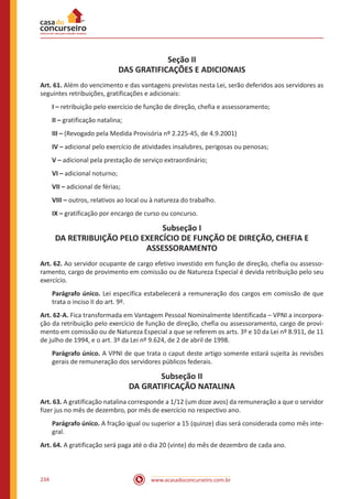 www.acasadoconcurseiro.com.br234
Seção II
DAS GRATIFICAÇÕES E ADICIONAIS
Art. 61. Além do vencimento e das vantagens previstas nesta Lei, serão deferidos aos servidores as
seguintes retribuições, gratificações e adicionais:
I – retribuição pelo exercício de função de direção, chefia e assessoramento;
II – gratificação natalina;
III – (Revogado pela Medida Provisória nº 2.225-45, de 4.9.2001)
IV – adicional pelo exercício de atividades insalubres, perigosas ou penosas;
V – adicional pela prestação de serviço extraordinário;
VI – adicional noturno;
VII – adicional de férias;
VIII – outros, relativos ao local ou à natureza do trabalho.
IX – gratificação por encargo de curso ou concurso.
Subseção I
DA RETRIBUIÇÃO PELO EXERCÍCIO DE FUNÇÃO DE DIREÇÃO, CHEFIA E
ASSESSORAMENTO
Art. 62. Ao servidor ocupante de cargo efetivo investido em função de direção, chefia ou assesso-
ramento, cargo de provimento em comissão ou de Natureza Especial é devida retribuição pelo seu
exercício.
Parágrafo único. Lei específica estabelecerá a remuneração dos cargos em comissão de que
trata o inciso II do art. 9º.
Art. 62-A. Fica transformada em Vantagem Pessoal Nominalmente Identificada – VPNI a incorpora-
ção da retribuição pelo exercício de função de direção, chefia ou assessoramento, cargo de provi-
mento em comissão ou de Natureza Especial a que se referem os arts. 3º e 10 da Lei nº 8.911, de 11
de julho de 1994, e o art. 3º da Lei nº 9.624, de 2 de abril de 1998.
Parágrafo único. A VPNI de que trata o caput deste artigo somente estará sujeita às revisões
gerais de remuneração dos servidores públicos federais.
Subseção II
DA GRATIFICAÇÃO NATALINA
Art. 63. A gratificação natalina corresponde a 1/12 (um doze avos) da remuneração a que o servidor
fizer jus no mês de dezembro, por mês de exercício no respectivo ano.
Parágrafo único. A fração igual ou superior a 15 (quinze) dias será considerada como mês inte-
gral.
Art. 64. A gratificação será paga até o dia 20 (vinte) do mês de dezembro de cada ano.
 