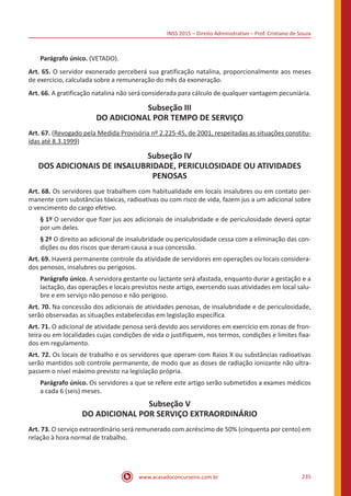 INSS 2015 – Direito Administrativo – Prof. Cristiano de Souza
www.acasadoconcurseiro.com.br 235
Parágrafo único. (VETADO).
Art. 65. O servidor exonerado perceberá sua gratificação natalina, proporcionalmente aos meses
de exercício, calculada sobre a remuneração do mês da exoneração.
Art. 66. A gratificação natalina não será considerada para cálculo de qualquer vantagem pecuniária.
Subseção III
DO ADICIONAL POR TEMPO DE SERVIÇO
Art. 67. (Revogado pela Medida Provisória nº 2.225-45, de 2001, respeitadas as situações constitu-
ídas até 8.3.1999)
Subseção IV
DOS ADICIONAIS DE INSALUBRIDADE, PERICULOSIDADE OU ATIVIDADES
PENOSAS
Art. 68. Os servidores que trabalhem com habitualidade em locais insalubres ou em contato per-
manente com substâncias tóxicas, radioativas ou com risco de vida, fazem jus a um adicional sobre
o vencimento do cargo efetivo.
§ 1º O servidor que fizer jus aos adicionais de insalubridade e de periculosidade deverá optar
por um deles.
§ 2º O direito ao adicional de insalubridade ou periculosidade cessa com a eliminação das con-
dições ou dos riscos que deram causa a sua concessão.
Art. 69. Haverá permanente controle da atividade de servidores em operações ou locais considera-
dos penosos, insalubres ou perigosos.
Parágrafo único. A servidora gestante ou lactante será afastada, enquanto durar a gestação e a
lactação, das operações e locais previstos neste artigo, exercendo suas atividades em local salu-
bre e em serviço não penoso e não perigoso.
Art. 70. Na concessão dos adicionais de atividades penosas, de insalubridade e de periculosidade,
serão observadas as situações estabelecidas em legislação específica.
Art. 71. O adicional de atividade penosa será devido aos servidores em exercício em zonas de fron-
teira ou em localidades cujas condições de vida o justifiquem, nos termos, condições e limites fixa-
dos em regulamento.
Art. 72. Os locais de trabalho e os servidores que operam com Raios X ou substâncias radioativas
serão mantidos sob controle permanente, de modo que as doses de radiação ionizante não ultra-
passem o nível máximo previsto na legislação própria.
Parágrafo único. Os servidores a que se refere este artigo serão submetidos a exames médicos
a cada 6 (seis) meses.
Subseção V
DO ADICIONAL POR SERVIÇO EXTRAORDINÁRIO
Art. 73. O serviço extraordinário será remunerado com acréscimo de 50% (cinquenta por cento) em
relação à hora normal de trabalho.
 