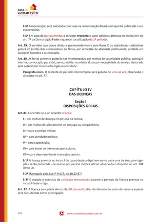 www.acasadoconcurseiro.com.br238
§ 4º A indenização será calculada com base na remuneração do mês em que for publicado o ato
exoneratório.
§ 5º Em caso de parcelamento, o servidor receberá o valor adicional previsto no inciso XVII do
art. 7º da Constituição Federal quando da utilização do 1º período.
Art. 79. O servidor que opera direta e permanentemente com Raios X ou substâncias radioativas
gozará 20 (vinte) dias consecutivos de férias, por semestre de atividade profissional, proibida em
qualquer hipótese a acumulação.
Art. 80. As férias somente poderão ser interrompidas por motivo de calamidade pública, comoção
interna, convocação para júri, serviço militar ou eleitoral, ou por necessidade do serviço declarada
pela autoridade máxima do órgão ou entidade.
Parágrafo único. O restante do período interrompido será gozado de uma só vez, observado o
disposto no art. 77.
CAPÍTULO IV
DAS LICENÇAS
Seção I
DISPOSIÇÕES GERAIS
Art. 81. Conceder-se-á ao servidor licença:
I – por motivo de doença em pessoa da família;
II – por motivo de afastamento do cônjuge ou companheiro;
III – para o serviço militar;
IV – para atividade política;
V – para capacitação;
VI – para tratar de interesses particulares;
VII – para desempenho de mandato classista.
§ 1º A licença prevista no inciso I do caput deste artigo bem como cada uma de suas prorroga-
ções serão precedidas de exame por perícia médica oficial, observado o disposto no art. 204
desta Lei.
§ 2º (Revogado pela Lei nº 9.527, de 10.12.97)
§ 3º É vedado o exercício de atividade remunerada durante o período da licença prevista no
inciso I deste artigo.
Art. 82. A licença concedida dentro de 60 (sessenta) dias do término de outra da mesma espécie
será considerada como prorrogação.
 