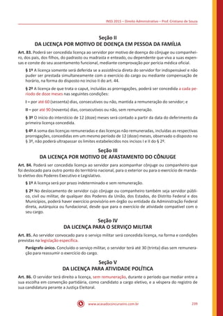 INSS 2015 – Direito Administrativo – Prof. Cristiano de Souza
www.acasadoconcurseiro.com.br 239
Seção II
DA LICENÇA POR MOTIVO DE DOENÇA EM PESSOA DA FAMÍLIA
Art. 83. Poderá ser concedida licença ao servidor por motivo de doença do cônjuge ou companhei-
ro, dos pais, dos filhos, do padrasto ou madrasta e enteado, ou dependente que viva a suas expen-
sas e conste do seu assentamento funcional, mediante comprovação por perícia médica oficial.
§ 1º A licença somente será deferida se a assistência direta do servidor for indispensável e não
puder ser prestada simultaneamente com o exercício do cargo ou mediante compensação de
horário, na forma do disposto no inciso II do art. 44.
§ 2º A licença de que trata o caput, incluídas as prorrogações, poderá ser concedida a cada pe-
ríodo de doze meses nas seguintes condições:
I – por até 60 (sessenta) dias, consecutivos ou não, mantida a remuneração do servidor; e
II – por até 90 (noventa) dias, consecutivos ou não, sem remuneração.
§ 3º O início do interstício de 12 (doze) meses será contado a partir da data do deferimento da
primeira licença concedida.
§ 4º A soma das licenças remuneradas e das licenças não remuneradas, incluídas as respectivas
prorrogações, concedidas em um mesmo período de 12 (doze) meses, observado o disposto no
§ 3º, não poderá ultrapassar os limites estabelecidos nos incisos I e II do § 2º.
Seção III
DA LICENÇA POR MOTIVO DE AFASTAMENTO DO CÔNJUGE
Art. 84. Poderá ser concedida licença ao servidor para acompanhar cônjuge ou companheiro que
foi deslocado para outro ponto do território nacional, para o exterior ou para o exercício de manda-
to eletivo dos Poderes Executivo e Legislativo.
§ 1º A licença será por prazo indeterminado e sem remuneração.
§ 2º No deslocamento de servidor cujo cônjuge ou companheiro também seja servidor públi-
co, civil ou militar, de qualquer dos Poderes da União, dos Estados, do Distrito Federal e dos
Municípios, poderá haver exercício provisório em órgão ou entidade da Administração Federal
direta, autárquica ou fundacional, desde que para o exercício de atividade compatível com o
seu cargo.
Seção IV
DA LICENÇA PARA O SERVIÇO MILITAR
Art. 85. Ao servidor convocado para o serviço militar será concedida licença, na forma e condições
previstas na legislação específica.
Parágrafo único. Concluído o serviço militar, o servidor terá até 30 (trinta) dias sem remunera-
ção para reassumir o exercício do cargo.
Seção V
DA LICENÇA PARA ATIVIDADE POLÍTICA
Art. 86. O servidor terá direito a licença, sem remuneração, durante o período que mediar entre a
sua escolha em convenção partidária, como candidato a cargo eletivo, e a véspera do registro de
sua candidatura perante a Justiça Eleitoral.
 