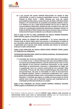 www.acasadoconcurseiro.com.br24
b) o caso concreto não guarda similitude fático-jurídica em relação ao REsp
1.047.037/MG, no qual se reconhecera legitimidade recursal à Universidade
Estadual de Minas Gerais – UEMG, autarquia que, como tal, ostenta
personalidadejurídicaprópria,característicaquenãodetémoMinistérioPúblico
Estadual; c) O reconhecimento da propalada personalidade judiciária vincula-
se às hipóteses em que o órgão despersonalizado está em juízo na defesa de
suas prerrogativas institucionais, situação que não se verifica in casu, pois o tão
só fato de o questionado procedimento administrativo disciplinar tramitar no
âmbito do Ministério Público Estadual não importa reconhecer haja, aí, interesse
institucional do Parquet em defender suas atribuições constitucionais;
(EDcl no AgRg nos EDcl nos EREsp 1245830/AM, Rel. Ministro HERMAN BENJAMIN,
CORTE ESPECIAL, julgado em 01/10/2014, DJe 06/11/2014)
MUNICÍPIO. DÍVIDA DA CÂMARA DOS VEREADORES. 1. As Turmas integrantes da
Primeira Seção de Direito Público desta Corte possuem o entendimento no sentido de
que o Município, órgão da administração pública dotado de personalidade jurídica, tem
a legitimidade para responder pelas dívidas contraídas pela Câmara de Vereadores,
ainda que na esfera administrativa.
(AgRg no REsp 1404141/PE, Rel. Ministro SÉRGIO KUKINA, PRIMEIRA TURMA, julgado
em 12/08/2014, DJe 18/08/2014)
CONTRIBUIÇÃOPREVIDENCIÁRIA.DÉBITODACÂMARAMUNICIPAL.RESPONSABILIDADE
DO MUNICÍPIO. PRECEDENTES.
1. A orientação das Turmas que integram a Primeira Seção desta Corte pacificou-
se no sentido de que "a Câmara Municipal não possui personalidade jurídica,
mas apenas personalidade judiciária, a qual lhe autoriza apenas atuar em juízo
para defender os seus interesses estritamente institucionais, ou seja, aqueles
relacionados ao funcionamento, autonomia e independência do órgão, não
se enquadrando, nesse rol, o interesse patrimonial do ente municipal" (REsp
1.429.322/AL, 2ª Turma, Rel. Min. Mauro Campbell Marques, DJe de 28.2.2014).
Consequentemente, não pode ser demandada em razão do descumprimento
de obrigação tributária, relativa à contribuição previdenciária, pois o sujeito
passivo da contribuição incidente sobre a remuneração de membros da Câmara
Municipal é o Município (que figura na condição de pessoa jurídica de direito
público). Desse modo, cabe ao Município responder pelo inadimplemento de
contribuição previdenciária devida por seus órgãos.
(AgRg no REsp 1448598/PE, Rel. Ministro MAURO CAMPBELL MARQUES, SEGUNDA
TURMA, julgado em 05/06/2014, DJe 11/06/2014)
Para finalizar, conforme preconiza a Lei nº 9.784/99, órgão públicos estão presentes na
administração direta assim como na administração indireta, pois são representação de
pequenos centros de competências. Vejamos o dispositivo legal:
 