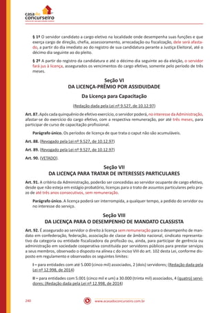 www.acasadoconcurseiro.com.br240
§ 1º O servidor candidato a cargo eletivo na localidade onde desempenha suas funções e que
exerça cargo de direção, chefia, assessoramento, arrecadação ou fiscalização, dele será afasta-
do, a partir do dia imediato ao do registro de sua candidatura perante a Justiça Eleitoral, até o
décimo dia seguinte ao do pleito.
§ 2º A partir do registro da candidatura e até o décimo dia seguinte ao da eleição, o servidor
fará jus à licença, assegurados os vencimentos do cargo efetivo, somente pelo período de três
meses.
Seção VI
DA LICENÇA-PRÊMIO POR ASSIDUIDADE
Da Licença para Capacitação
(Redação dada pela Lei nº 9.527, de 10.12.97)
Art. 87. Após cada quinquênio de efetivo exercício, o servidor poderá, no interesse da Administração,
afastar-se do exercício do cargo efetivo, com a respectiva remuneração, por até três meses, para
participar de curso de capacitação profissional.
Parágrafo único. Os períodos de licença de que trata o caput não são acumuláveis.
Art. 88. (Revogado pela Lei nº 9.527, de 10.12.97)
Art. 89. (Revogado pela Lei nº 9.527, de 10.12.97)
Art. 90. (VETADO).
Seção VII
DA LICENÇA PARA TRATAR DE INTERESSES PARTICULARES
Art. 91. A critério da Administração, poderão ser concedidas ao servidor ocupante de cargo efetivo,
desde que não esteja em estágio probatório, licenças para o trato de assuntos particulares pelo pra-
zo de até três anos consecutivos, sem remuneração.
Parágrafo único. A licença poderá ser interrompida, a qualquer tempo, a pedido do servidor ou
no interesse do serviço.
Seção VIII
DA LICENÇA PARA O DESEMPENHO DE MANDATO CLASSISTA
Art. 92. É assegurado ao servidor o direito à licença sem remuneração para o desempenho de man-
dato em confederação, federação, associação de classe de âmbito nacional, sindicato representa-
tivo da categoria ou entidade fiscalizadora da profissão ou, ainda, para participar de gerência ou
administração em sociedade cooperativa constituída por servidores públicos para prestar serviços
a seus membros, observado o disposto na alínea c do inciso VIII do art. 102 desta Lei, conforme dis-
posto em regulamento e observados os seguintes limites:
I – para entidades com até 5.000 (cinco mil) associados, 2 (dois) servidores; (Redação dada pela
Lei nº 12.998, de 2014)
II – para entidades com 5.001 (cinco mil e um) a 30.000 (trinta mil) associados, 4 (quatro) servi-
dores; (Redação dada pela Lei nº 12.998, de 2014)
 