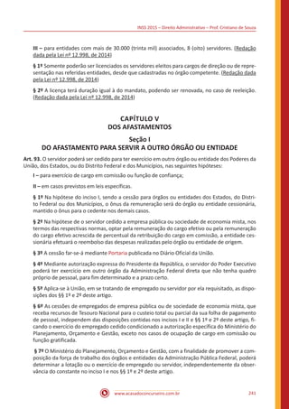INSS 2015 – Direito Administrativo – Prof. Cristiano de Souza
www.acasadoconcurseiro.com.br 241
III – para entidades com mais de 30.000 (trinta mil) associados, 8 (oito) servidores. (Redação
dada pela Lei nº 12.998, de 2014)
§ 1º Somente poderão ser licenciados os servidores eleitos para cargos de direção ou de repre-
sentação nas referidas entidades, desde que cadastradas no órgão competente. (Redação dada
pela Lei nº 12.998, de 2014)
§ 2º A licença terá duração igual à do mandato, podendo ser renovada, no caso de reeleição.
(Redação dada pela Lei nº 12.998, de 2014)
CAPÍTULO V
DOS AFASTAMENTOS
Seção I
DO AFASTAMENTO PARA SERVIR A OUTRO ÓRGÃO OU ENTIDADE
Art. 93. O servidor poderá ser cedido para ter exercício em outro órgão ou entidade dos Poderes da
União, dos Estados, ou do Distrito Federal e dos Municípios, nas seguintes hipóteses:
I – para exercício de cargo em comissão ou função de confiança;
II – em casos previstos em leis específicas.
§ 1º Na hipótese do inciso I, sendo a cessão para órgãos ou entidades dos Estados, do Distri-
to Federal ou dos Municípios, o ônus da remuneração será do órgão ou entidade cessionária,
mantido o ônus para o cedente nos demais casos.
§ 2º Na hipótese de o servidor cedido a empresa pública ou sociedade de economia mista, nos
termos das respectivas normas, optar pela remuneração do cargo efetivo ou pela remuneração
do cargo efetivo acrescida de percentual da retribuição do cargo em comissão, a entidade ces-
sionária efetuará o reembolso das despesas realizadas pelo órgão ou entidade de origem.
§ 3º A cessão far-se-á mediante Portaria publicada no Diário Oficial da União.
§ 4º Mediante autorização expressa do Presidente da República, o servidor do Poder Executivo
poderá ter exercício em outro órgão da Administração Federal direta que não tenha quadro
próprio de pessoal, para fim determinado e a prazo certo.
§ 5º Aplica-se à União, em se tratando de empregado ou servidor por ela requisitado, as dispo-
sições dos §§ 1º e 2º deste artigo.
§ 6º As cessões de empregados de empresa pública ou de sociedade de economia mista, que
receba recursos de Tesouro Nacional para o custeio total ou parcial da sua folha de pagamento
de pessoal, independem das disposições contidas nos incisos I e II e §§ 1º e 2º deste artigo, fi-
cando o exercício do empregado cedido condicionado a autorização específica do Ministério do
Planejamento, Orçamento e Gestão, exceto nos casos de ocupação de cargo em comissão ou
função gratificada.
§ 7º O Ministério do Planejamento, Orçamento e Gestão, com a finalidade de promover a com-
posição da força de trabalho dos órgãos e entidades da Administração Pública Federal, poderá
determinar a lotação ou o exercício de empregado ou servidor, independentemente da obser-
vância do constante no inciso I e nos §§ 1º e 2º deste artigo.
 