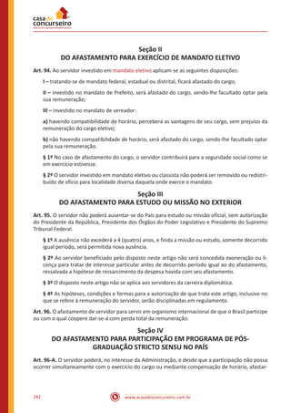 www.acasadoconcurseiro.com.br242
Seção II
DO AFASTAMENTO PARA EXERCÍCIO DE MANDATO ELETIVO
Art. 94. Ao servidor investido em mandato eletivo aplicam-se as seguintes disposições:
I – tratando-se de mandato federal, estadual ou distrital, ficará afastado do cargo;
II – investido no mandato de Prefeito, será afastado do cargo, sendo-lhe facultado optar pela
sua remuneração;
III – investido no mandato de vereador:
a) havendo compatibilidade de horário, perceberá as vantagens de seu cargo, sem prejuízo da
remuneração do cargo eletivo;
b) não havendo compatibilidade de horário, será afastado do cargo, sendo-lhe facultado optar
pela sua remuneração.
§ 1º No caso de afastamento do cargo, o servidor contribuirá para a seguridade social como se
em exercício estivesse.
§ 2º O servidor investido em mandato eletivo ou classista não poderá ser removido ou redistri-
buído de ofício para localidade diversa daquela onde exerce o mandato.
Seção III
DO AFASTAMENTO PARA ESTUDO OU MISSÃO NO EXTERIOR
Art. 95. O servidor não poderá ausentar-se do País para estudo ou missão oficial, sem autorização
do Presidente da República, Presidente dos Órgãos do Poder Legislativo e Presidente do Supremo
Tribunal Federal.
§ 1º A ausência não excederá a 4 (quatro) anos, e finda a missão ou estudo, somente decorrido
igual período, será permitida nova ausência.
§ 2º Ao servidor beneficiado pelo disposto neste artigo não será concedida exoneração ou li-
cença para tratar de interesse particular antes de decorrido período igual ao do afastamento,
ressalvada a hipótese de ressarcimento da despesa havida com seu afastamento.
§ 3º O disposto neste artigo não se aplica aos servidores da carreira diplomática.
§ 4º As hipóteses, condições e formas para a autorização de que trata este artigo, inclusive no
que se refere à remuneração do servidor, serão disciplinadas em regulamento.
Art. 96. O afastamento de servidor para servir em organismo internacional de que o Brasil participe
ou com o qual coopere dar-se-á com perda total da remuneração.
Seção IV
DO AFASTAMENTO PARA PARTICIPAÇÃO EM PROGRAMA DE PÓS-
GRADUAÇÃO STRICTO SENSU NO PAÍS
Art. 96-A. O servidor poderá, no interesse da Administração, e desde que a participação não possa
ocorrer simultaneamente com o exercício do cargo ou mediante compensação de horário, afastar-
 