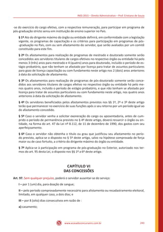 INSS 2015 – Direito Administrativo – Prof. Cristiano de Souza
www.acasadoconcurseiro.com.br 243
-se do exercício do cargo efetivo, com a respectiva remuneração, para participar em programa de
pós-graduação stricto sensu em instituição de ensino superior no País.
§ 1º Ato do dirigente máximo do órgão ou entidade definirá, em conformidade com a legislação
vigente, os programas de capacitação e os critérios para participação em programas de pós-
-graduação no País, com ou sem afastamento do servidor, que serão avaliados por um comitê
constituído para este fim.
§ 2º Os afastamentos para realização de programas de mestrado e doutorado somente serão
concedidos aos servidores titulares de cargos efetivos no respectivo órgão ou entidade há pelo
menos 3 (três) anos para mestrado e 4 (quatro) anos para doutorado, incluído o período de es-
tágio probatório, que não tenham se afastado por licença para tratar de assuntos particulares
para gozo de licença capacitação ou com fundamento neste artigo nos 2 (dois) anos anteriores
à data da solicitação de afastamento.
§ 3º Os afastamentos para realização de programas de pós-doutorado somente serão conce-
didos aos servidores titulares de cargos efetivo no respectivo órgão ou entidade há pelo me-
nos quatro anos, incluído o período de estágio probatório, e que não tenham se afastado por
licença para tratar de assuntos particulares ou com fundamento neste artigo, nos quatro anos
anteriores à data da solicitação de afastamento.
§ 4º Os servidores beneficiados pelos afastamentos previstos nos §§ 1º, 2º e 3º deste artigo
terão que permanecer no exercício de suas funções após o seu retorno por um período igual ao
do afastamento concedido.
§ 5º Caso o servidor venha a solicitar exoneração do cargo ou aposentadoria, antes de cum-
prido o período de permanência previsto no § 4º deste artigo, deverá ressarcir o órgão ou en-
tidade, na forma do art. 47 da Lei nº 8.112, de 11 de dezembro de 1990, dos gastos com seu
aperfeiçoamento.
§ 6º Caso o servidor não obtenha o título ou grau que justificou seu afastamento no perío-
do previsto, aplica-se o disposto no § 5º deste artigo, salvo na hipótese comprovada de força
maior ou de caso fortuito, a critério do dirigente máximo do órgão ou entidade.
§ 7º Aplica-se à participação em programa de pós-graduação no Exterior, autorizado nos ter-
mos do art. 95 desta Lei, o disposto nos §§ 1º a 6º deste artigo.
CAPÍTULO VI
DAS CONCESSÕES
Art. 97. Sem qualquer prejuízo, poderá o servidor ausentar-se do serviço:
I – por 1 (um) dia, para doação de sangue;
II – pelo período comprovadamente necessário para alistamento ou recadastramento eleitoral,
limitado, em qualquer caso, a dois dias; e
III – por 8 (oito) dias consecutivos em razão de :
a) casamento;
 