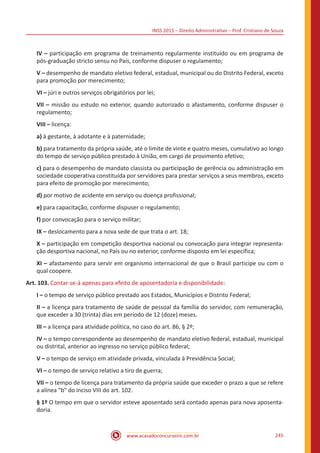 INSS 2015 – Direito Administrativo – Prof. Cristiano de Souza
www.acasadoconcurseiro.com.br 245
IV – participação em programa de treinamento regularmente instituído ou em programa de
pós-graduação stricto sensu no País, conforme dispuser o regulamento;
V – desempenho de mandato eletivo federal, estadual, municipal ou do Distrito Federal, exceto
para promoção por merecimento;
VI – júri e outros serviços obrigatórios por lei;
VII – missão ou estudo no exterior, quando autorizado o afastamento, conforme dispuser o
regulamento;
VIII – licença:
a) à gestante, à adotante e à paternidade;
b) para tratamento da própria saúde, até o limite de vinte e quatro meses, cumulativo ao longo
do tempo de serviço público prestado à União, em cargo de provimento efetivo;
c) para o desempenho de mandato classista ou participação de gerência ou administração em
sociedade cooperativa constituída por servidores para prestar serviços a seus membros, exceto
para efeito de promoção por merecimento;
d) por motivo de acidente em serviço ou doença profissional;
e) para capacitação, conforme dispuser o regulamento;
f) por convocação para o serviço militar;
IX – deslocamento para a nova sede de que trata o art. 18;
X – participação em competição desportiva nacional ou convocação para integrar representa-
ção desportiva nacional, no País ou no exterior, conforme disposto em lei específica;
XI – afastamento para servir em organismo internacional de que o Brasil participe ou com o
qual coopere.
Art. 103. Contar-se-á apenas para efeito de aposentadoria e disponibilidade:
I – o tempo de serviço público prestado aos Estados, Municípios e Distrito Federal;
II – a licença para tratamento de saúde de pessoal da família do servidor, com remuneração,
que exceder a 30 (trinta) dias em período de 12 (doze) meses.
III – a licença para atividade política, no caso do art. 86, § 2º;
IV – o tempo correspondente ao desempenho de mandato eletivo federal, estadual, municipal
ou distrital, anterior ao ingresso no serviço público federal;
V – o tempo de serviço em atividade privada, vinculada à Previdência Social;
VI – o tempo de serviço relativo a tiro de guerra;
VII – o tempo de licença para tratamento da própria saúde que exceder o prazo a que se refere
a alínea "b" do inciso VIII do art. 102.
§ 1º O tempo em que o servidor esteve aposentado será contado apenas para nova aposenta-
doria.
 