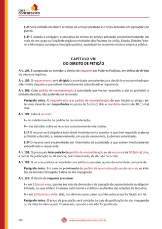 www.acasadoconcurseiro.com.br246
§ 2º Será contado em dobro o tempo de serviço prestado às Forças Armadas em operações de
guerra.
§ 3º É vedada a contagem cumulativa de tempo de serviço prestado concomitantemente em
mais de um cargo ou função de órgão ou entidades dos Poderes da União, Estado, Distrito Fede-
ral e Município, autarquia, fundação pública, sociedade de economia mista e empresa pública.
CAPÍTULO VIII
DO DIREITO DE PETIÇÃO
Art. 104. É assegurado ao servidor o direito de requerer aos Poderes Públicos, em defesa de direito
ou interesse legítimo.
Art. 105. O requerimento será dirigido à autoridade competente para decidi-lo e encaminhado por
intermédio daquela a que estiver imediatamente subordinado o requerente.
Art. 106. Cabe pedido de reconsideração à autoridade que houver expedido o ato ou proferido a
primeira decisão, não podendo ser renovado.
Parágrafo único. O requerimento e o pedido de reconsideração de que tratam os artigos an-
teriores deverão ser despachados no prazo de 5 (cinco) dias e decididos dentro de 30 (trinta)
dias.
Art. 107. Caberá recurso:
I – do indeferimento do pedido de reconsideração;
II – das decisões sobre os recursos sucessivamente interpostos.
§ 1º O recurso será dirigido à autoridade imediatamente superior à que tiver expedido o ato ou
proferido a decisão, e, sucessivamente, em escala ascendente, às demais autoridades.
§ 2º O recurso será encaminhado por intermédio da autoridade a que estiver imediatamente
subordinado o requerente.
Art. 108. O prazo para interposição de pedido de reconsideração ou de recurso é de 30 (trinta) dias,
a contar da publicação ou da ciência, pelo interessado, da decisão recorrida.
Art. 109. O recurso poderá ser recebido com efeito suspensivo, a juízo da autoridade competente.
Parágrafo único. Em caso de provimento do pedido de reconsideração ou do recurso, os efei-
tos da decisão retroagirão à data do ato impugnado.
Art. 110. O direito de requerer prescreve:
I – em 5 (cinco) anos, quanto aos atos de demissão e de cassação de aposentadoria ou disponi-
bilidade, ou que afetem interesse patrimonial e créditos resultantes das relações de trabalho;
II – em 120 (cento e vinte) dias, nos demais casos, salvo quando outro prazo for fixado em lei.
Parágrafo único. O prazo de prescrição será contado da data da publicação do ato impugnado
ou da data da ciência pelo interessado, quando o ato não for publicado.
 