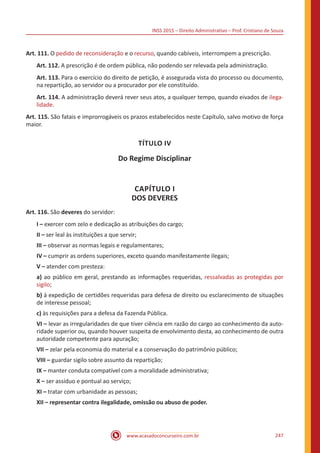 INSS 2015 – Direito Administrativo – Prof. Cristiano de Souza
www.acasadoconcurseiro.com.br 247
Art. 111. O pedido de reconsideração e o recurso, quando cabíveis, interrompem a prescrição.
Art. 112. A prescrição é de ordem pública, não podendo ser relevada pela administração.
Art. 113. Para o exercício do direito de petição, é assegurada vista do processo ou documento,
na repartição, ao servidor ou a procurador por ele constituído.
Art. 114. A administração deverá rever seus atos, a qualquer tempo, quando eivados de ilega-
lidade.
Art. 115. São fatais e improrrogáveis os prazos estabelecidos neste Capítulo, salvo motivo de força
maior.
TÍTULO IV
Do Regime Disciplinar
CAPÍTULO I
DOS DEVERES
Art. 116. São deveres do servidor:
I – exercer com zelo e dedicação as atribuições do cargo;
II – ser leal às instituições a que servir;
III – observar as normas legais e regulamentares;
IV – cumprir as ordens superiores, exceto quando manifestamente ilegais;
V – atender com presteza:
a) ao público em geral, prestando as informações requeridas, ressalvadas as protegidas por
sigilo;
b) à expedição de certidões requeridas para defesa de direito ou esclarecimento de situações
de interesse pessoal;
c) às requisições para a defesa da Fazenda Pública.
VI – levar as irregularidades de que tiver ciência em razão do cargo ao conhecimento da auto-
ridade superior ou, quando houver suspeita de envolvimento desta, ao conhecimento de outra
autoridade competente para apuração;
VII – zelar pela economia do material e a conservação do patrimônio público;
VIII – guardar sigilo sobre assunto da repartição;
IX – manter conduta compatível com a moralidade administrativa;
X – ser assíduo e pontual ao serviço;
XI – tratar com urbanidade as pessoas;
XII – representar contra ilegalidade, omissão ou abuso de poder.
 