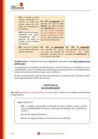 www.acasadoconcurseiro.com.br250
XVII – cometer a outro
servidor atribuições es-
tranhas ao cargo que
ocupa, exceto em situ-
ações de emergência e
transitórias;
Art. 130. A suspensão será
aplicada em caso de rein-
cidência das faltas punidas
com advertência e de viola-
ção das demais proibições
que não tipifiquem infração
sujeita a penalidade de de-
missão, não podendo exce-
der de 90 (noventa) dias.
XVIII – exercer quaisquer
atividades que sejam
incompatíveis com o
exercício do cargo ou
função e com o horário
de trabalho;
XIX – recusar-se a atuali-
zar seus dados cadastrais
quando solicitado.
Art. 129. A advertência
será aplicada por escrito,
nos casos de violação de
proibição constante do art.
117, incisos I a VIII e XIX
Art. 130. A suspensão
será aplicada em caso de
reincidência das faltas
punidas com advertência [...]
Parágrafo único. A vedação de que trata o inciso X do caput deste artigo não se aplica nos se-
guintes casos:
I – participação nos conselhos de administração e fiscal de empresas ou entidades em que a
União detenha, direta ou indiretamente, participação no capital social ou em sociedade coope-
rativa constituída para prestar serviços a seus membros; e
II – gozo de licença para o trato de interesses particulares, na forma do art. 91 desta Lei, obser-
vada a legislação sobre conflito de interesses.
CAPÍTULO III
DA ACUMULAÇÃO
Art. 118. Ressalvados os casos previstos na Constituição, é vedada a acumulação remunerada de
cargos públicos.
Dica: CF/88 Art. 37
XVI – é vedada a acumulação remunerada de cargos públicos, exceto, quando
houver compatibilidade de horários, observado em qualquer caso o disposto no
inciso XI:
a) a de dois cargos de professor;
b) a de um cargo de professor com outro técnico ou científico;
 