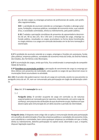 INSS 2015 – Direito Administrativo – Prof. Cristiano de Souza
www.acasadoconcurseiro.com.br 251
c) a de dois cargos ou empregos privativos de profissionais de saúde, com profis-
sões regulamentadas;
XVII – a proibição de acumular estende-se a empregos e funções e abrange autar-
quias, fundações, empresas públicas, sociedades de economia mista, suas subsidi-
árias, e sociedades controladas, direta ou indiretamente, pelo poder público;
§ 10. É vedada a percepção simultânea de proventos de aposentadoria decorren-
tes do art. 40 ou dos arts. 42 e 142 com a remuneração de cargo, emprego ou
função pública, ressalvados os cargos acumuláveis na forma desta Constituição,
os cargos eletivos e os cargos em comissão declarados em lei de livre nomeação e
exoneração.
§ 1º A proibição de acumular estende-se a cargos, empregos e funções em autarquias, funda-
ções públicas, empresas públicas, sociedades de economia mista da União, do Distrito Federal,
dos Estados, dos Territórios e dos Municípios.
§ 2º A acumulação de cargos, ainda que lícita, fica condicionada à comprovação da compatibi-
lidade de horários.
§ 3º Considera-se acumulação proibida a percepção de vencimento de cargo ou emprego pú-
blico efetivo com proventos da inatividade, salvo quando os cargos de que decorram essas re-
munerações forem acumuláveis na atividade.
Art. 119. O servidor não poderá exercer mais de um cargo em comissão, exceto no caso previsto no
parágrafo único do art. 9º, nem ser remunerado pela participação em órgão de deliberação coleti-
va.
Dica: Art. 9º A nomeação far-se-á:
[...]
Parágrafo único. O servidor ocupante de cargo em comissão ou de natureza
especial poderá ser nomeado para ter exercício, interinamente, em outro cargo de
confiança, sem prejuízo das atribuições do que atualmente ocupa, hipótese em que
deverá optar pela remuneração de um deles durante o período da interinidade.
Parágrafo único. O disposto neste artigo não se aplica à remuneração devida pela participação
em conselhos de administração e fiscal das empresas públicas e sociedades de economia mista,
suas subsidiárias e controladas, bem como quaisquer empresas ou entidades em que a União,
direta ou indiretamente, detenha participação no capital social, observado o que, a respeito,
dispuser legislação específica.
 
