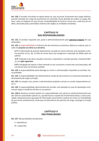www.acasadoconcurseiro.com.br252
Art. 120. O servidor vinculado ao regime desta Lei, que acumular licitamente dois cargos efetivos,
quando investido em cargo de provimento em comissão, ficará afastado de ambos os cargos efe-
tivos, salvo na hipótese em que houver compatibilidade de horário e local com o exercício de um
deles, declarada pelas autoridades máximas dos órgãos ou entidades envolvidos.
CAPÍTULO IV
DAS RESPONSABILIDADES
Art. 121. O servidor responde civil, penal e administrativamente pelo exercício irregular de suas
atribuições.
Art. 122. A responsabilidade civil decorre de ato omissivo ou comissivo, doloso ou culposo, que re-
sulte em prejuízo ao erário ou a terceiros.
§ 1º A indenização de prejuízo dolosamente causado ao erário somente será liquidada na for-
ma prevista no art. 46, na falta de outros bens que assegurem a execução do débito pela via
judicial.
§ 2º Tratando-se de dano causado a terceiros, responderá o servidor perante a Fazenda Públi-
ca, em ação regressiva.
§ 3º A obrigação de reparar o dano estende-se aos sucessores e contra eles será executada, até
o limite do valor da herança recebida.
Art. 123. A responsabilidade penal abrange os crimes e contravenções imputadas ao servidor, nes-
sa qualidade.
Art. 124. A responsabilidade civil-administrativa resulta de ato omissivo ou comissivo praticado no
desempenho do cargo ou função.
Art. 125. As sanções civis, penais e administrativas poderão cumular-se, sendo independentes en-
tre si.
Art. 126. A responsabilidade administrativa do servidor será afastada no caso de absolvição crimi-
nal que negue a existência do fato ou sua autoria.
Art. 126-A. Nenhum servidor poderá ser responsabilizado civil, penal ou administrativamente por
dar ciência à autoridade superior ou, quando houver suspeita de envolvimento desta, a outra auto-
ridade competente para apuração de informação concernente à prática de crimes ou improbidade
de que tenha conhecimento, ainda que em decorrência do exercício de cargo, emprego ou função
pública.
CAPÍTULO V
DAS PENALIDADES
Art. 127. São penalidades disciplinares:
I – advertência;
II – suspensão;
 