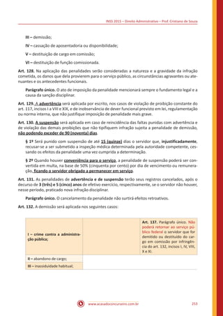 INSS 2015 – Direito Administrativo – Prof. Cristiano de Souza
www.acasadoconcurseiro.com.br 253
III – demissão;
IV – cassação de aposentadoria ou disponibilidade;
V – destituição de cargo em comissão;
VI – destituição de função comissionada.
Art. 128. Na aplicação das penalidades serão consideradas a natureza e a gravidade da infração
cometida, os danos que dela provierem para o serviço público, as circunstâncias agravantes ou ate-
nuantes e os antecedentes funcionais.
Parágrafo único. O ato de imposição da penalidade mencionará sempre o fundamento legal e a
causa da sanção disciplinar.
Art. 129. A advertência será aplicada por escrito, nos casos de violação de proibição constante do
art. 117, incisos I a VIII e XIX, e de inobservância de dever funcional previsto em lei, regulamentação
ou norma interna, que não justifique imposição de penalidade mais grave.
Art. 130. A suspensão será aplicada em caso de reincidência das faltas punidas com advertência e
de violação das demais proibições que não tipifiquem infração sujeita a penalidade de demissão,
não podendo exceder de 90 (noventa) dias.
§ 1º Será punido com suspensão de até 15 (quinze) dias o servidor que, injustificadamente,
recusar-se a ser submetido a inspeção médica determinada pela autoridade competente, ces-
sando os efeitos da penalidade uma vez cumprida a determinação.
§ 2º Quando houver conveniência para o serviço, a penalidade de suspensão poderá ser con-
vertida em multa, na base de 50% (cinquenta por cento) por dia de vencimento ou remunera-
ção, ficando o servidor obrigado a permanecer em serviço.
Art. 131. As penalidades de advertência e de suspensão terão seus registros cancelados, após o
decurso de 3 (três) e 5 (cinco) anos de efetivo exercício, respectivamente, se o servidor não houver,
nesse período, praticado nova infração disciplinar.
Parágrafo único. O cancelamento da penalidade não surtirá efeitos retroativos.
Art. 132. A demissão será aplicada nos seguintes casos:
I – crime contra a administra-
ção pública;
Art. 137. Parágrafo único. Não
poderá retornar ao serviço pú-
blico federal o servidor que for
demitido ou destituído do car-
go em comissão por infringên-
cia do art. 132, incisos I, IV, VIII,
X e XI.
II – abandono de cargo;
III – inassiduidade habitual;
 