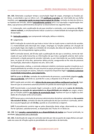INSS 2015 – Direito Administrativo – Prof. Cristiano de Souza
www.acasadoconcurseiro.com.br 255
Art. 133. Detectada a qualquer tempo a acumulação ilegal de cargos, empregos ou funções pú-
blicas, a autoridade a que se refere o art. 143 notificará o servidor, por intermédio de sua chefia
imediata, para apresentar opção no prazo improrrogável de 10 dias, contados da data da ciência e,
na hipótese de omissão, adotará procedimento sumário para a sua apuração e regularização ime-
diata, cujo processo administrativo disciplinar se desenvolverá nas seguintes fases:
I – instauração, com a publicação do ato que constituir a comissão, a ser composta por 02 ser-
vidores estáveis, e simultaneamente indicar a autoria e a materialidade da transgressão objeto
da apuração;
II – instrução sumária, que compreende indiciação, defesa e relatório;
III – julgamento.
§ 1º A indicação da autoria de que trata o inciso I dar-se-á pelo nome e matrícula do servidor,
e a materialidade pela descrição dos cargos, empregos ou funções públicas em situação de
acumulação ilegal, dos órgãos ou entidades de vinculação, das datas de ingresso, do horário de
trabalho e do correspondente regime jurídico.
§ 2º A comissão lavrará, até 03 dias após a publicação do ato que a constituiu, termo de indi-
ciação em que serão transcritas as informações de que trata o parágrafo anterior, bem como
promoverá a citação pessoal do servidor indiciado, ou por intermédio de sua chefia imediata,
para, no prazo de cinco dias, apresentar defesa escrita, assegurando-se-lhe vista do processo
na repartição, observado o disposto nos arts. 163 e 164.
§ 3º Apresentada a defesa, a comissão elaborará relatório conclusivo quanto à inocência ou à
responsabilidade do servidor, em que resumirá as peças principais dos autos, opinará sobre a li-
citude da acumulação em exame, indicará o respectivo dispositivo legal e remeterá o processo
à autoridade instauradora, para julgamento.
§ 4º No prazo de 05 dias, contados do recebimento do processo, a autoridade julgadora profe-
rirá a sua decisão, aplicando-se, quando for o caso, o disposto no § 3º do art. 167.
§ 5º A opção pelo servidor até o último dia de prazo para defesa configurará sua boa-fé, hipó-
tese em que se converterá automaticamente em pedido de exoneração do outro cargo.
§ 6º Caracterizada a acumulação ilegal e provada a má-fé, aplicar-se-á a pena de demissão,
destituição ou cassação de aposentadoria ou disponibilidade em relação aos cargos, empre-
gos ou funções públicas em regime de acumulação ilegal, hipótese em que os órgãos ou enti-
dades de vinculação serão comunicados.
§ 7º O prazo para a conclusão do processo administrativo disciplinar submetido ao rito sumário
não excederá 30 dias, contados da data de publicação do ato que constituir a comissão, admiti-
da a sua prorrogação por até 15 dias, quando as circunstâncias o exigirem.
§ 8º O procedimento sumário rege-se pelas disposições deste artigo, observando-se, no que
lhe for aplicável, subsidiariamente, as disposições dos Títulos IV e V desta Lei.
Art. 134. Será cassada a aposentadoria ou a disponibilidade do inativo que houver praticado, na
atividade, falta punível com a demissão.
Art. 135. A destituição de cargo em comissão exercido por não ocupante de cargo efetivo será apli-
cada nos casos de infração sujeita às penalidades de suspensão e de demissão.
 