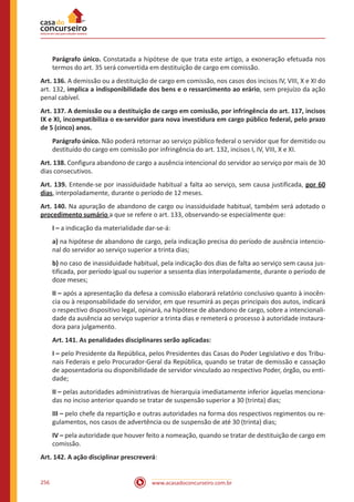 www.acasadoconcurseiro.com.br256
Parágrafo único. Constatada a hipótese de que trata este artigo, a exoneração efetuada nos
termos do art. 35 será convertida em destituição de cargo em comissão.
Art. 136. A demissão ou a destituição de cargo em comissão, nos casos dos incisos IV, VIII, X e XI do
art. 132, implica a indisponibilidade dos bens e o ressarcimento ao erário, sem prejuízo da ação
penal cabível.
Art. 137. A demissão ou a destituição de cargo em comissão, por infringência do art. 117, incisos
IX e XI, incompatibiliza o ex-servidor para nova investidura em cargo público federal, pelo prazo
de 5 (cinco) anos.
Parágrafo único. Não poderá retornar ao serviço público federal o servidor que for demitido ou
destituído do cargo em comissão por infringência do art. 132, incisos I, IV, VIII, X e XI.
Art. 138. Configura abandono de cargo a ausência intencional do servidor ao serviço por mais de 30
dias consecutivos.
Art. 139. Entende-se por inassiduidade habitual a falta ao serviço, sem causa justificada, por 60
dias, interpoladamente, durante o período de 12 meses.
Art. 140. Na apuração de abandono de cargo ou inassiduidade habitual, também será adotado o
procedimento sumário a que se refere o art. 133, observando-se especialmente que:
I – a indicação da materialidade dar-se-á:
a) na hipótese de abandono de cargo, pela indicação precisa do período de ausência intencio-
nal do servidor ao serviço superior a trinta dias;
b) no caso de inassiduidade habitual, pela indicação dos dias de falta ao serviço sem causa jus-
tificada, por período igual ou superior a sessenta dias interpoladamente, durante o período de
doze meses;
II – após a apresentação da defesa a comissão elaborará relatório conclusivo quanto à inocên-
cia ou à responsabilidade do servidor, em que resumirá as peças principais dos autos, indicará
o respectivo dispositivo legal, opinará, na hipótese de abandono de cargo, sobre a intencionali-
dade da ausência ao serviço superior a trinta dias e remeterá o processo à autoridade instaura-
dora para julgamento.
Art. 141. As penalidades disciplinares serão aplicadas:
I – pelo Presidente da República, pelos Presidentes das Casas do Poder Legislativo e dos Tribu-
nais Federais e pelo Procurador-Geral da República, quando se tratar de demissão e cassação
de aposentadoria ou disponibilidade de servidor vinculado ao respectivo Poder, órgão, ou enti-
dade;
II – pelas autoridades administrativas de hierarquia imediatamente inferior àquelas menciona-
das no inciso anterior quando se tratar de suspensão superior a 30 (trinta) dias;
III – pelo chefe da repartição e outras autoridades na forma dos respectivos regimentos ou re-
gulamentos, nos casos de advertência ou de suspensão de até 30 (trinta) dias;
IV – pela autoridade que houver feito a nomeação, quando se tratar de destituição de cargo em
comissão.
Art. 142. A ação disciplinar prescreverá:
 