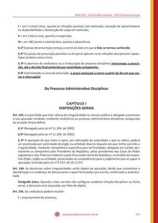 INSS 2015 – Direito Administrativo – Prof. Cristiano de Souza
www.acasadoconcurseiro.com.br 257
I – em 5 (cinco) anos, quanto às infrações puníveis com demissão, cassação de aposentadoria
ou disponibilidade e destituição de cargo em comissão;
II – em 2 (dois) anos, quanto à suspensão;
III – em 180 (cento e oitenta) dias, quanto à advertência.
§ 1º O prazo de prescrição começa a correr da data em que o fato se tornou conhecido.
§ 2º Os prazos de prescrição previstos na lei penal aplicam-se às infrações disciplinares capitu-
ladas também como crime.
§ 3º A abertura de sindicância ou a instauração de processo disciplinar interrompe a prescri-
ção, até a decisão final proferida por autoridade competente.
§ 4º Interrompido o curso da prescrição, o prazo começará a correr a partir do dia em que ces-
sar a interrupção.
Do Processo Administrativo Disciplinar
CAPÍTULO I
DISPOSIÇÕES GERAIS
Art. 143. A autoridade que tiver ciência de irregularidade no serviço público é obrigada a promover
a sua apuração imediata, mediante sindicância ou processo administrativo disciplinar, assegurada
ao acusado ampla defesa.
§ 1º (Revogado pela Lei nº 11.204, de 2005)
§ 2º (Revogado pela Lei nº 11.204, de 2005)
§ 3º A apuração de que trata o caput, por solicitação da autoridade a que se refere, poderá
ser promovida por autoridade de órgão ou entidade diverso daquele em que tenha ocorrido a
irregularidade, mediante competência específica para tal finalidade, delegada em caráter per-
manente ou temporário pelo Presidente da República, pelos presidentes das Casas do Poder
Legislativo e dos Tribunais Federais e pelo Procurador-Geral da República, no âmbito do respec-
tivo Poder, órgão ou entidade, preservadas as competências para o julgamento que se seguir à
apuração. (Incluído pela Lei nº 9.527, de 10.12.97)
Art. 144. As denúncias sobre irregularidades serão objeto de apuração, desde que contenham a
identificação e o endereço do denunciante e sejam formuladas por escrito, confirmada a autentici-
dade.
Parágrafo único. Quando o fato narrado não configurar evidente infração disciplinar ou ilícito
penal, a denúncia será arquivada, por falta de objeto.
Art. 145. Da sindicância poderá resultar:
I – arquivamento do processo;
 