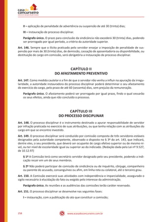 www.acasadoconcurseiro.com.br258
II – aplicação de penalidade de advertência ou suspensão de até 30 (trinta) dias;
III – instauração de processo disciplinar.
Parágrafo único. O prazo para conclusão da sindicância não excederá 30 (trinta) dias, podendo
ser prorrogado por igual período, a critério da autoridade superior.
Art. 146. Sempre que o ilícito praticado pelo servidor ensejar a imposição de penalidade de sus-
pensão por mais de 30 (trinta) dias, de demissão, cassação de aposentadoria ou disponibilidade, ou
destituição de cargo em comissão, será obrigatória a instauração de processo disciplinar.
CAPÍTULO II
DO AFASTAMENTO PREVENTIVO
Art. 147. Como medida cautelar e a fim de que o servidor não venha a influir na apuração da irregu-
laridade, a autoridade instauradora do processo disciplinar poderá determinar o seu afastamento
do exercício do cargo, pelo prazo de até 60 (sessenta) dias, sem prejuízo da remuneração.
Parágrafo único. O afastamento poderá ser prorrogado por igual prazo, findo o qual cessarão
os seus efeitos, ainda que não concluído o processo.
CAPÍTULO III
DO PROCESSO DISCIPLINAR
Art. 148. O processo disciplinar é o instrumento destinado a apurar responsabilidade de servidor
por infração praticada no exercício de suas atribuições, ou que tenha relação com as atribuições do
cargo em que se encontre investido.
Art. 149. O processo disciplinar será conduzido por comissão composta de três servidores estáveis
designados pela autoridade competente, observado o disposto no § 3º do art. 143, que indicará,
dentre eles, o seu presidente, que deverá ser ocupante de cargo efetivo superior ou de mesmo ní-
vel, ou ter nível de escolaridade igual ou superior ao do indiciado. (Redação dada pela Lei nº 9.527,
de 10.12.97)
§ 1º A Comissão terá como secretário servidor designado pelo seu presidente, podendo a indi-
cação recair em um de seus membros.
§ 2º Não poderá participar de comissão de sindicância ou de inquérito, cônjuge, companheiro
ou parente do acusado, consanguíneo ou afim, em linha reta ou colateral, até o terceiro grau.
Art. 150. A Comissão exercerá suas atividades com independência e imparcialidade, assegurado o
sigilo necessário à elucidação do fato ou exigido pelo interesse da administração.
Parágrafo único. As reuniões e as audiências das comissões terão caráter reservado.
Art. 151. O processo disciplinar se desenvolve nas seguintes fases:
I – instauração, com a publicação do ato que constituir a comissão;
 