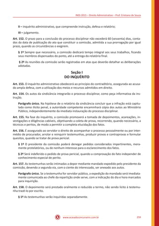 INSS 2015 – Direito Administrativo – Prof. Cristiano de Souza
www.acasadoconcurseiro.com.br 259
II – inquérito administrativo, que compreende instrução, defesa e relatório;
III – julgamento.
Art. 152. O prazo para a conclusão do processo disciplinar não excederá 60 (sessenta) dias, conta-
dos da data de publicação do ato que constituir a comissão, admitida a sua prorrogação por igual
prazo, quando as circunstâncias o exigirem.
§ 1º Sempre que necessário, a comissão dedicará tempo integral aos seus trabalhos, ficando
seus membros dispensados do ponto, até a entrega do relatório final.
§ 2º As reuniões da comissão serão registradas em atas que deverão detalhar as deliberações
adotadas.
Seção I
DO INQUÉRITO
Art. 153. O inquérito administrativo obedecerá ao princípio do contraditório, assegurada ao acusa-
do ampla defesa, com a utilização dos meios e recursos admitidos em direito.
Art. 154. Os autos da sindicância integrarão o processo disciplinar, como peça informativa da ins-
trução.
Parágrafo único. Na hipótese de o relatório da sindicância concluir que a infração está capitu-
lada como ilícito penal, a autoridade competente encaminhará cópia dos autos ao Ministério
Público, independentemente da imediata instauração do processo disciplinar.
Art. 155. Na fase do inquérito, a comissão promoverá a tomada de depoimentos, acareações, in-
vestigações e diligências cabíveis, objetivando a coleta de prova, recorrendo, quando necessário, a
técnicos e peritos, de modo a permitir a completa elucidação dos fatos.
Art. 156. É assegurado ao servidor o direito de acompanhar o processo pessoalmente ou por inter-
médio de procurador, arrolar e reinquirir testemunhas, produzir provas e contraprovas e formular
quesitos, quando se tratar de prova pericial.
§ 1º O presidente da comissão poderá denegar pedidos considerados impertinentes, mera-
mente protelatórios, ou de nenhum interesse para o esclarecimento dos fatos.
§ 2º Será indeferido o pedido de prova pericial, quando a comprovação do fato independer de
conhecimento especial de perito.
Art. 157. As testemunhas serão intimadas a depor mediante mandado expedido pelo presidente da
comissão, devendo a segunda via, com o ciente do interessado, ser anexado aos autos.
Parágrafo único. Se a testemunha for servidor público, a expedição do mandado será imediata-
mente comunicada ao chefe da repartição onde serve, com a indicação do dia e hora marcados
para inquirição.
Art. 158. O depoimento será prestado oralmente e reduzido a termo, não sendo lícito à testemu-
nha trazê-lo por escrito.
§ 1º As testemunhas serão inquiridas separadamente.
 